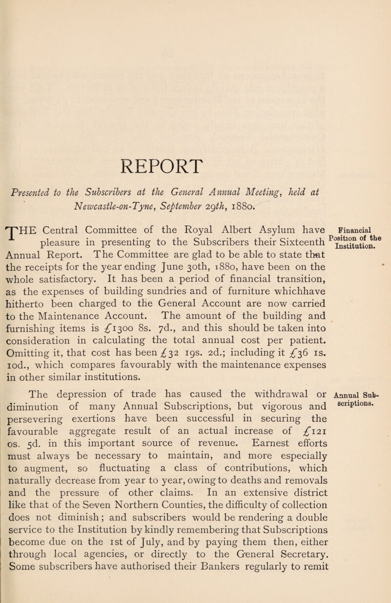 REPORT Presented to the Subscribers at the General Annual Meeting, held at Newcastle-on-Tyne, September 29th, 1880. rJ'HE Central Committee of the Royal Albert Asylum have pleasure in presenting to the Subscribers their Sixteenth Annual Report. The Committee are glad to be able to state that the receipts for the year ending June 30th, 1880, have been on the whole satisfactory. It has been a period of financial transition, as the expenses of building sundries and of furniture whichhave hitherto been charged to the General Account are now carried to the Maintenance Account. The amount of the building and furnishing items is ^1300 8s. 7d., and this should be taken into consideration in calculating the total annual cost per patient. Omitting it, that cost has been ^32 19s. 2d.; including it ^36 is. iod., which compares favourably with the maintenance expenses in other similar institutions. Financial Position of the Institution. The depression of trade has caused the withdrawal or Annual Sub¬ diminution of many Annual Subscriptions, but vigorous and scrlPtlons« persevering exertions have been successful in securing the favourable aggregate result of an actual increase of ^121 os. 5d. in this important source of revenue. Earnest efforts must always be necessary to maintain, and more especially to augment, so fluctuating a class of contributions, which naturally decrease from year to year, owing to deaths and removals and the pressure of other claims. In an extensive district like that of the Seven Northern Counties, the difficulty of collection does not diminish; and subscribers would be rendering a double service to the Institution by kindly remembering that Subscriptions become due on the 1st of July, and by paying them then, either through local agencies, or directly to the General Secretary. Some subscribers have authorised their Bankers regularly to remit