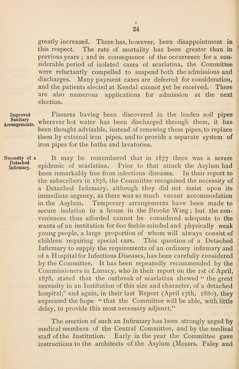 Improved Sanitary- Arrangements. Necessity of a Detached Infirmary. 24 greatly increased. There has, however, been disappointment in this respect. The rate of mortality has been greater than in previous years ; and in consequence of the occurrence for a con¬ siderable period of isolated cases of scarlatina, the Committee were reluctantly compelled to suspend both the admissions and discharges. Many payment cases are deferred for consideration, and the patients elected at Kendal cannot yet be received. There are also numerous applications for admission at the next election. Fissures having been discovered in the leaden soil pipes wherever hot water has been discharged through them, it has been thought advisable, instead of renewing these pipes, to replace them by external iron pipes, and to provide a separate system of iron pipes for the baths and lavatories. It may be remembered that in 1877 there was a severe epidemic of scarlatina. Prior to that attack the Asylum had been remarkably free from infectious diseases. In their report to the subscribers in 1878, the Committee recognised the necessity of a Detached Infirmary, although they did not insist upon its immediate urgency, as there was so much vacant accommodation in the Asylum. Temporary arrangements have been made to secure isolation in a house in the Brooke Wing ; but the con¬ veniences thus afforded cannot be considered adequate to the wants of an institution for 600 feeble-minded and physically weak young people, a large proportion of whom will always consist of children requiring special care. This question of a Detached Infirmary to supply the requirements of an ordinary infirmary and of a Hospital for Infectious Diseases, has been carefully considered by the Committee. It has been repeatedly recommended by the Commissioners in Lunacy, who in their report on the 1st of April, 1878, stated that the outbreak of scarlatina shewed “ the great necessity in an Institution of this size and character, of a detached hospital;” and again, in their last Report (April 17th, 1880), they expressed the hope “ that the Committee will be able, with little delay, to provide this most necessary adjunct.” The erection of such an Infirmary has been strongly urged by medical members of the Central Committee, and by the medical staff of the Institution. Early in the year the Committee gave instructions to the architects of the Asylum (Messrs. Paley and
