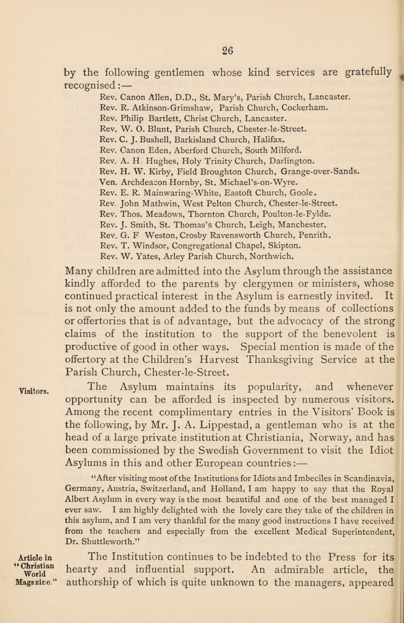 Visitors. by the following gentlemen whose kind services are gratefully recognised:— Rev. Canon Allen, D.D., St. Mary’s, Parish Church, Lancaster. Rev. R. Atkinson-Grimshaw, Parish Church, Cockerham. Rev. Philip Bartlett, Christ Church, Lancaster. Rev. W. O. Blunt, Parish Church, Chester-le-Street. Rev. C. J. Bushell, Barkisland Church, Halifax. Rev. Canon Eden, Aberford Church, South Milford. Rev. A. H, Hughes, Holy Trinity Church, Darlington. Rev. H. W. Kirby, Field Broughton Church, Grange-over-Sands. Ven. Archdeacon Hornby, St. Michael’s-on-Wyre. Rev. E. R. Mainwaring-White, Eastoft Church, Goole. Rev. John Mathwin, West Pelton Church, Chester-le-Street. Rev. Thos. Meadows, Thornton Church, Poulton-le-Fyide. Rev. J. Smith, St. Thomas’s Church, Leigh, Manchester. Rev. G. F Weston, Crosby Ravensworth Church, Penrith. Rev. T. Windsor, Congregational Chapel, Skipton. Rev. W. Yates, Arley Parish Church, Northwich. Many children are admitted into the Asylum through the assistance kindly afforded to the parents by clergymen or ministers, whose continued practical interest in the Asylum is earnestly invited. It is not only the amount added to the funds by means of collections or offertories that is of advantage, but the advocacy of the strong claims of the institution to the support of the benevolent is productive of good in other ways. Special mention is made of the offertory at the Children’s Harvest Thanksgiving Service at the Parish Church, Chester-le-Street. The Asylum maintains its popularity, and whenever opportunity can be afforded is inspected by numerous visitors. Among the recent complimentary entries in the Visitors’ Book is the following, by Mr. J. A. Lippestad, a gentleman who is at the head of a large private institution at Christiania, Norway, and has been commissioned by the Swedish Government to visit the Idiot Asylums in this and other European countries:— “After visiting most of the Institutions for Idiots and Imbeciles in Scandinavia, Germany, Austria, Switzerland, and Holland, I am happy to say that the Royal Albert Asylum in every way is the most beautiful and one of the best managed I ever saw. I am highly delighted with the lovely care they take of the children in this asylum, and I am very thankful for the many good instructions I have received from the teachers and especially from the excellent Medical Superintendent, Dr. Shuttleworth.” Article in “ Christian World The Institution continues to be indebted to the Press for its hearty and influential support. An admirable article, the Magazine.” authorship of which is quite unknown to the managers, appeared