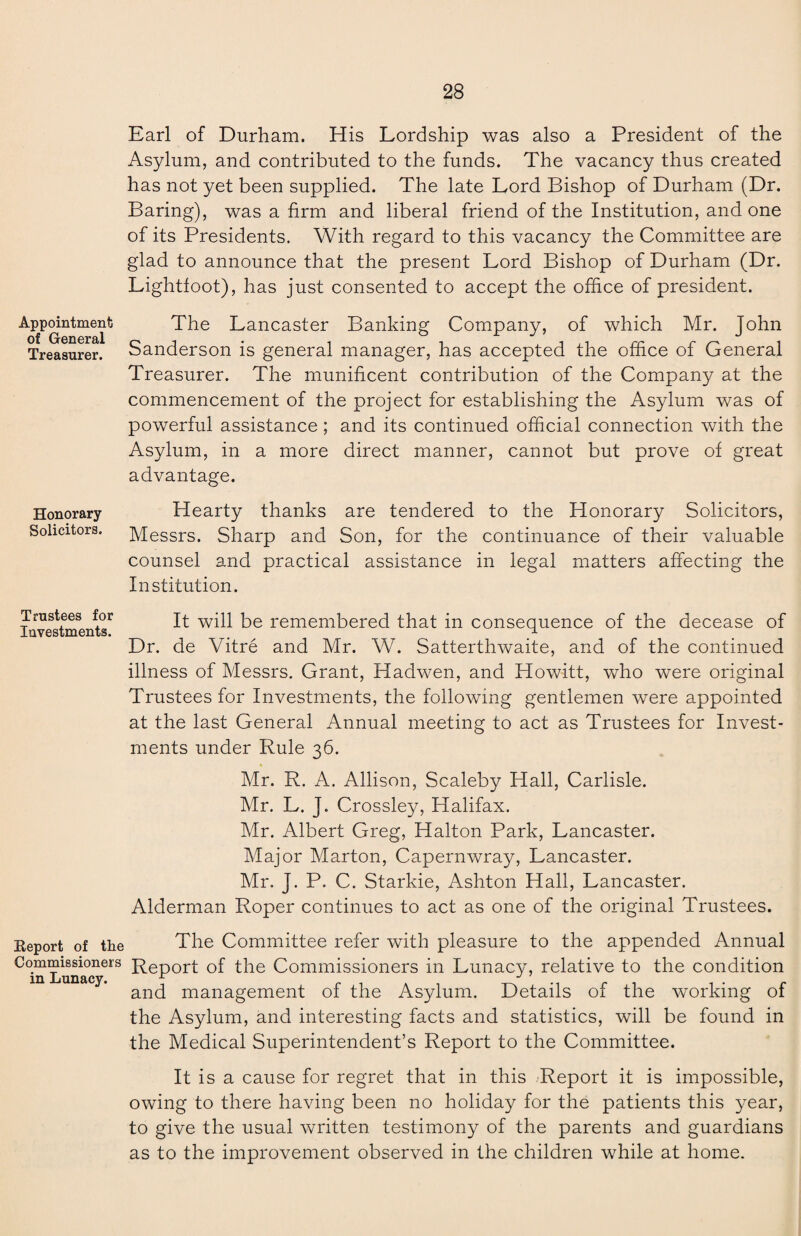 Earl of Durham. His Lordship was also a President of the Asylum, and contributed to the funds. The vacancy thus created has not yet been supplied. The late Lord Bishop of Durham (Dr. Baring), was a firm and liberal friend of the Institution, and one of its Presidents. With regard to this vacancy the Committee are glad to announce that the present Lord Bishop of Durham (Dr. Lightfoot), has just consented to accept the office of president. Appointment The Lancaster Banking Company, of which Mr. John Treasurer. Sanderson is general manager, has accepted the office of General Treasurer. The munificent contribution of the Company at the commencement of the project for establishing the Asylum was of powerful assistance ; and its continued official connection with the Asylum, in a more direct manner, cannot but prove of great advantage. Honorary Solicitors. Hearty thanks are tendered to the Honorary Solicitors, Messrs. Sharp and Son, for the continuance of their valuable counsel and practical assistance in legal matters affecting the Institution. Trustees for luvestments. It will be remembered that in consequence of the decease of Dr. de Vitre and Mr. W. Satterthwaite, and of the continued illness of Messrs. Grant, Hadwen, and Howitt, who were original Trustees for Investments, the following gentlemen were appointed at the last General Annual meeting to act as Trustees for Invest¬ ments under Rule 36. Mr. R. A. Allison, Scaleby Hall, Carlisle. Mr. L. J. Crossley, Halifax. Mr. Albert Greg, Halton Park, Lancaster. Major Marton, Capernwray, Lancaster. Mr. J. P. C. Starkie, Ashton Hall, Lancaster. Alderman Roper continues to act as one of the original Trustees. Report of the The Committee refer with pleasure to the appended Annual Commissioners Rep0rt Gf the Commissioners in Lunacy, relative to the condition in Lunacy. f r . . W ., . . , . r and management 01 the Asylum. Details 01 the working 01 the Asylum, and interesting facts and statistics, will be found in the Medical Superintendent’s Report to the Committee. It is a cause for regret that in this Report it is impossible, owing to there having been no holiday for the patients this year, to give the usual written testimony of the parents and guardians as to the improvement observed in the children while at home.