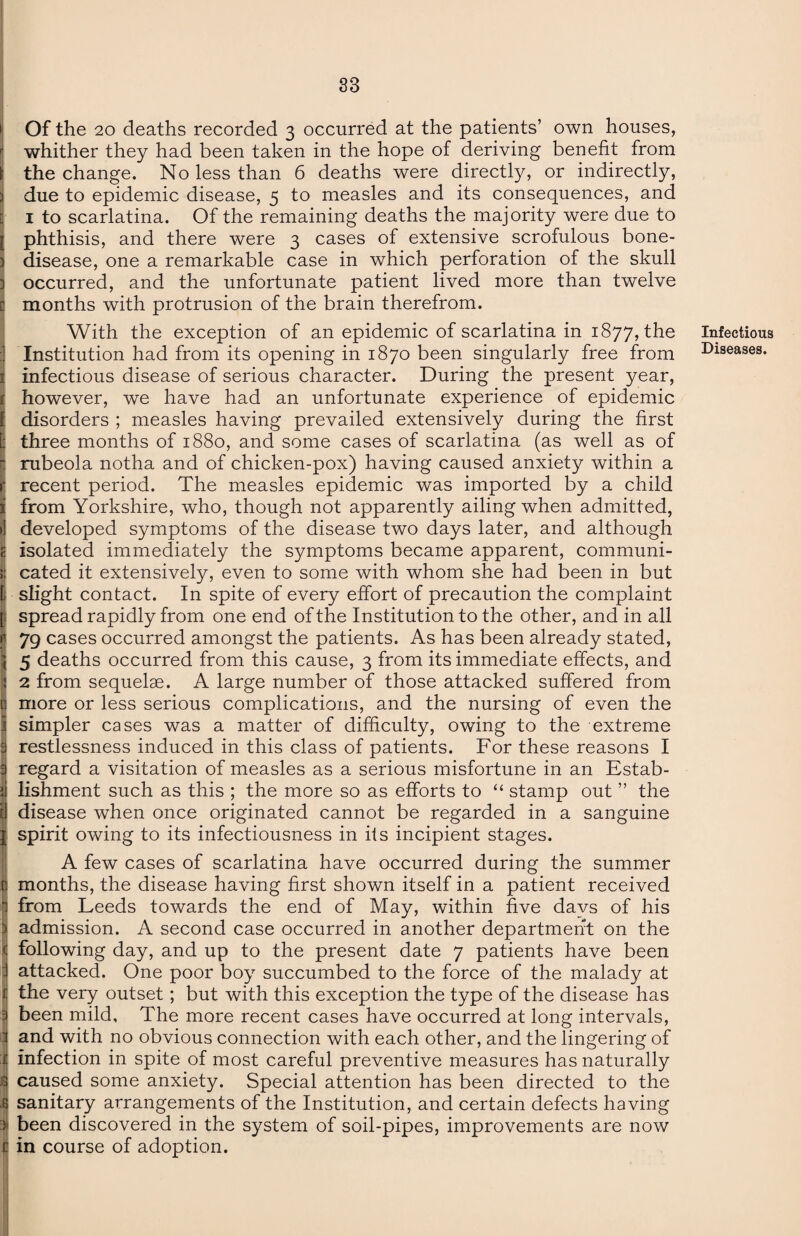 > Of the 20 deaths recorded 3 occurred at the patients’ own houses, whither they had been taken in the hope of deriving benefit from \ the change. No less than 6 deaths were directly, or indirectly, 3 due to epidemic disease, 5 to measles and its consequences, and [ 1 to scarlatina. Of the remaining deaths the majority were due to [ phthisis, and there were 3 cases of extensive scrofulous bone- 3 disease, one a remarkable case in which perforation of the skull 3 occurred, and the unfortunate patient lived more than twelve months with protrusion of the brain therefrom. With the exception of an epidemic of scarlatina in 1877, the Institution had from its opening in 1870 been singularly free from 1 infectious disease of serious character. During the present year, t however, we have had an unfortunate experience of epidemic f disorders ; measles having prevailed extensively during the first [; three months of 1880, and some cases of scarlatina (as well as of • rubeola notha and of chicken-pox) having caused anxiety within a r recent period. The measles epidemic was imported by a child i from Yorkshire, who, though not apparently ailing when admitted, > developed symptoms of the disease two days later, and although isolated immediately the symptoms became apparent, communi- {1 cated it extensively, even to some with whom she had been in but [i slight contact. In spite of every effort of precaution the complaint [; spread rapidly from one end of the Institution to the other, and in all 79 cases occurred amongst the patients. As has been already stated, 5 deaths occurred from this cause, 3 from its immediate effects, and 2 from sequelae. A large number of those attacked suffered from more or less serious complications, and the nursing of even the simpler cases was a matter of difficulty, owing to the extreme 3 restlessness induced in this class of patients. For these reasons I 3 regard a visitation of measles as a serious misfortune in an Estab- jj lishment such as this ; the more so as efforts to “ stamp out ” the i! disease when once originated cannot be regarded in a sanguine I spirit owing to its infectiousness in its incipient stages. A few cases of scarlatina have occurred during the summer months, the disease having first shown itself in a patient received from Leeds towards the end of May, within five days of his 1 admission. A second case occurred in another department on the 1 following day, and up to the present date 7 patients have been I attacked. One poor boy succumbed to the force of the malady at £ the very outset; but with this exception the type of the disease has 3 been mild. The more recent cases have occurred at long intervals, I and with no obvious connection with each other, and the lingering of :j| infection in spite of most careful preventive measures has naturally .3 caused some anxiety. Special attention has been directed to the 4 sanitary arrangements of the Institution, and certain defects having i been discovered in the system of soil-pipes, improvements are now i! in course of adoption. Infectious Diseases.