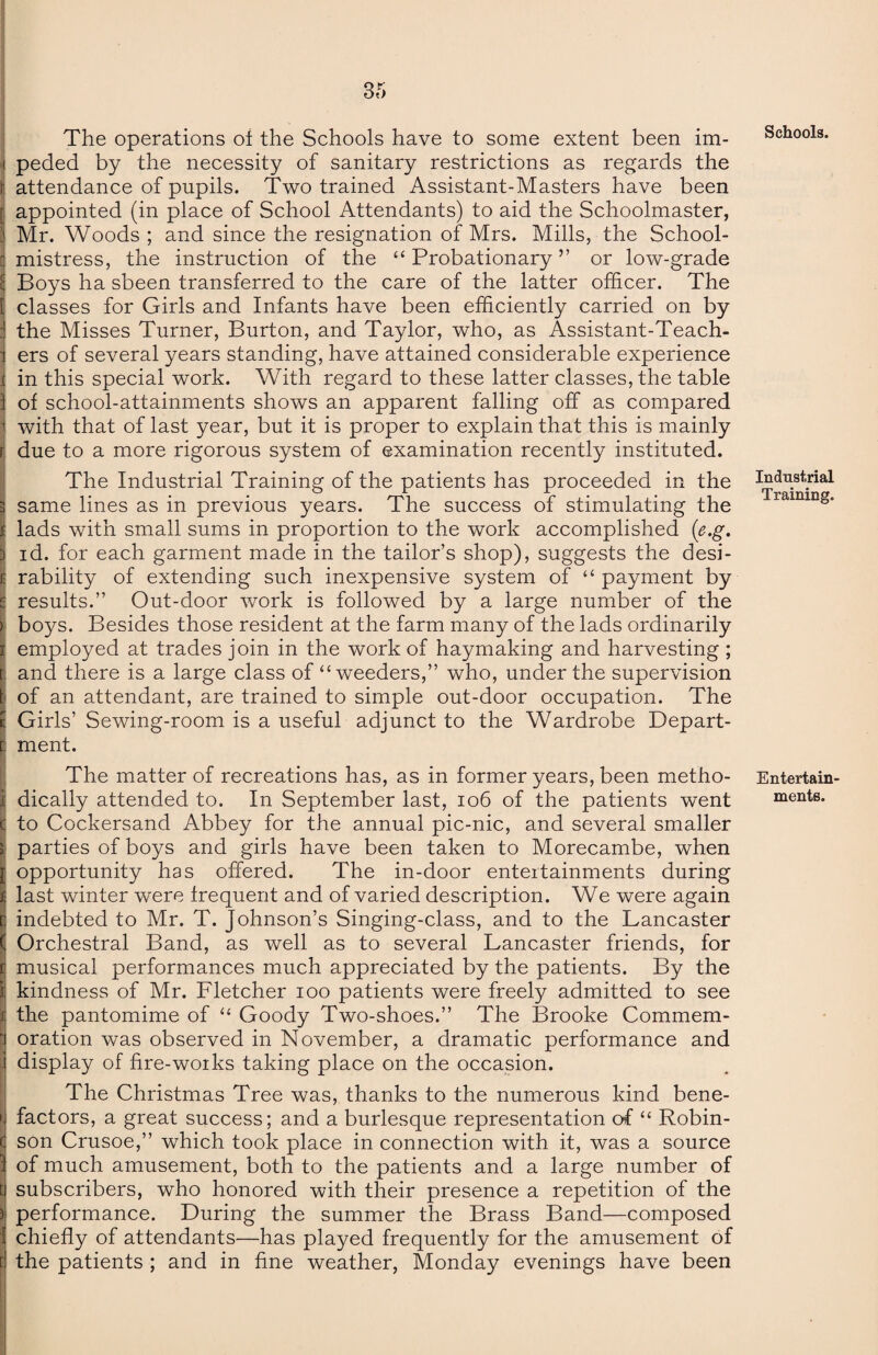 The operations of the Schools have to some extent been im¬ peded by the necessity of sanitary restrictions as regards the i attendance of pupils. Two trained Assistant-Masters have been (appointed (in place of School Attendants) to aid the Schoolmaster, Mr. Woods ; and since the resignation of Mrs. Mills, the School¬ mistress, the instruction of the “ Probationary ” or low-grade : Boys ha sbeen transferred to the care of the latter officer. The I classes for Girls and Infants have been efficiently carried on by 1 the Misses Turner, Burton, and Taylor, who, as Assistant-Teach- | ers of several years standing, have attained considerable experience in this special work. With regard to these latter classes, the table of school-attainments shows an apparent falling off as compared with that of last year, but it is proper to explain that this is mainly r due to a more rigorous system of examination recently instituted. The Industrial Training of the patients has proceeded in the same lines as in previous years. The success of stimulating the lads with small sums in proportion to the work accomplished (e.g. id. for each garment made in the tailor’s shop), suggests the desi¬ rability of extending such inexpensive system of “ payment by results.” Out-door work is followed by a large number of the boys. Besides those resident at the farm many of the lads ordinarily employed at trades join in the work of haymaking and harvesting ; and there is a large class of “ weeders,” who, under the supervision of an attendant, are trained to simple out-door occupation. The Girls’ Sewing-room is a useful adjunct to the Wardrobe Depart¬ ment. The matter of recreations has, as in former years, been metho¬ dically attended to. In September last, 106 of the patients went to Cockersand Abbey for the annual pic-nic, and several smaller parties of boys and girls have been taken to Morecambe, when ; opportunity has offered. The in-door entertainments during last winter were frequent and of varied description. We were again indebted to Mr. T. Johnson’s Singing-class, and to the Lancaster Orchestral Band, as well as to several Lancaster friends, for musical performances much appreciated by the patients. By the kindness of Mr. Fletcher ioo patients were freely admitted to see the pantomime of “ Goody Two-shoes.” The Brooke Commem¬ oration was observed in November, a dramatic performance and display of fire-woiks taking place on the occasion. The Christmas Tree was, thanks to the numerous kind bene¬ factors, a great success; and a burlesque representation of “ Robin¬ son Crusoe,” which took place in connection with it, was a source of much amusement, both to the patients and a large number of subscribers, who honored with their presence a repetition of the performance. During the summer the Brass Band—composed chiefly of attendants—has played frequently for the amusement of the patients ; and in fine weather, Monday evenings have been Schools. Industrial Training. Entertain¬ ments.