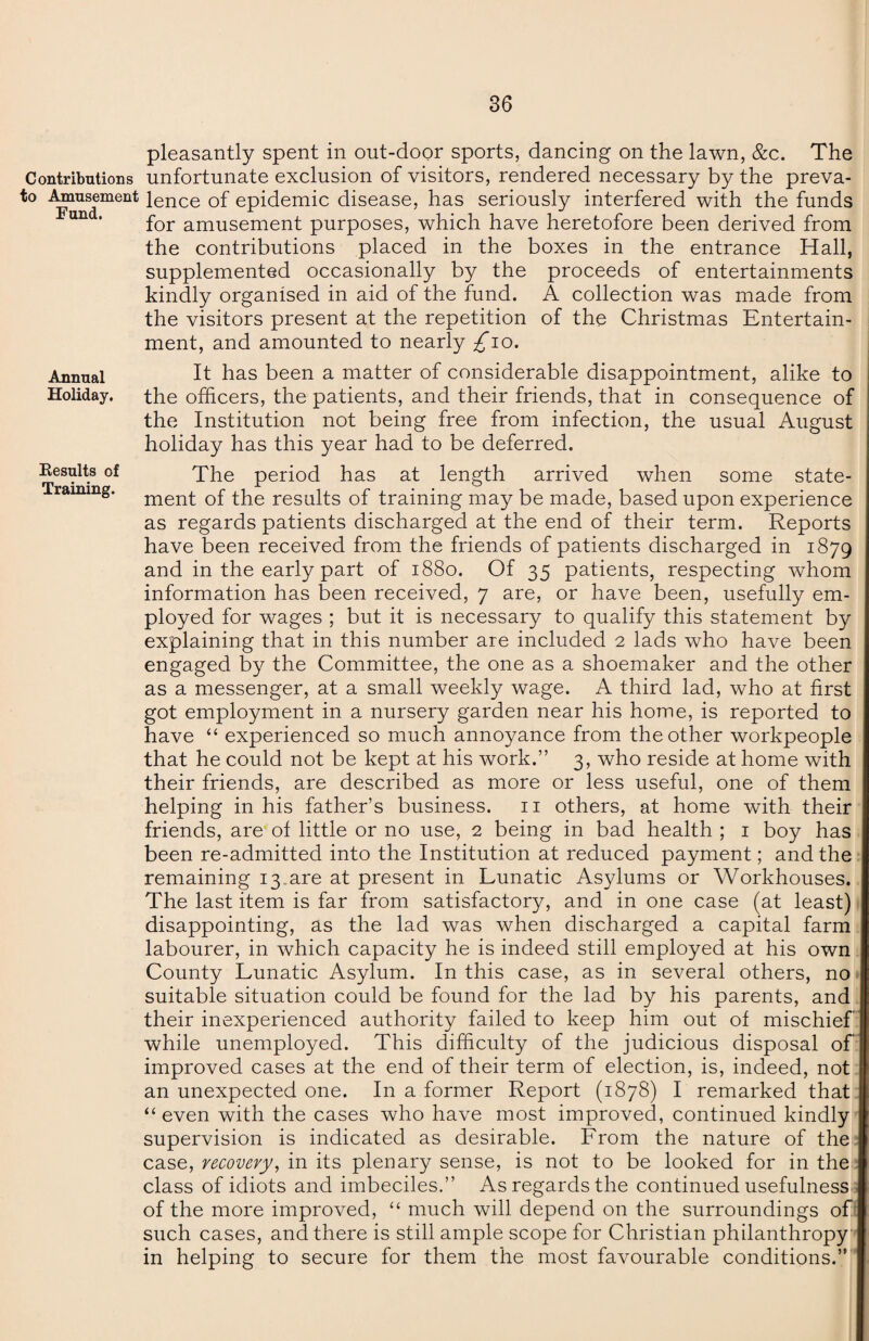 Annual Holiday. Eesults of Training. pleasantly spent in out-door sports, dancing on the lawn, &c. The Contributions unfortunate exclusion of visitors, rendered necessary by the preva- to Amusement ience of epidemic disease, has seriously interfered with the funds for amusement purposes, which have heretofore been derived from the contributions placed in the boxes in the entrance Hall, supplemented occasionally by the proceeds of entertainments kindly organised in aid of the fund. A collection was made from the visitors present at the repetition of the Christmas Entertain¬ ment, and amounted to nearly £10. It has been a matter of considerable disappointment, alike to the officers, the patients, and their friends, that in consequence of the Institution not being free from infection, the usual August holiday has this year had to be deferred. The period has at length arrived when some state¬ ment of the results of training may be made, based upon experience as regards patients discharged at the end of their term. Reports have been received from the friends of patients discharged in 1879 and in the early part of 1880. Of 35 patients, respecting whom information has been received, 7 are, or have been, usefully em¬ ployed for wages ; but it is necessary to qualify this statement by explaining that in this number are included 2 lads who have been engaged by the Committee, the one as a shoemaker and the other as a messenger, at a small weekly wage. A third lad, who at first got employment in a nursery garden near his home, is reported to have “ experienced so much annoyance from the other workpeople that he could not be kept at his work.” 3, who reside at home with their friends, are described as more or less useful, one of them helping in his father’s business. 11 others, at home with their friends, are of little or no use, 2 being in bad health ; 1 boy has been re-admitted into the Institution at reduced payment; and the remaining 13.are at present in Lunatic Asylums or Workhouses. The last item is far from satisfactory, and in one case (at least) disappointing, as the lad was when discharged a capital farm labourer, in which capacity he is indeed still employed at his own County Lunatic Asylum. In this case, as in several others, no suitable situation could be found for the lad by his parents, and their inexperienced authority failed to keep him out of mischief while unemployed. This difficulty of the judicious disposal of improved cases at the end of their term of election, is, indeed, not an unexpected one. In a former Report (1878) I remarked that “ even with the cases who have most improved, continued kindly supervision is indicated as desirable. Lrom the nature of the case, recovery, in its plenary sense, is not to be looked for in the class of idiots and imbeciles.” As regards the continued usefulness of the more improved, “ much will depend on the surroundings of such cases, and there is still ample scope for Christian philanthropy in helping to secure for them the most favourable conditions.”