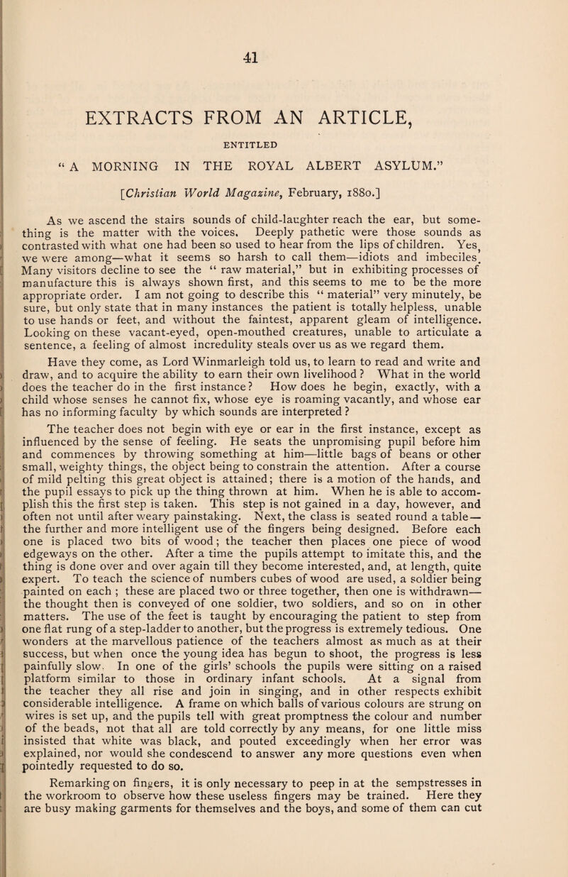 EXTRACTS FROM AN ARTICLE, ENTITLED “ A MORNING IN THE ROYAL ALBERT ASYLUM.” [iChristian World Magazine, February, 1880.] As we ascend the stairs sounds of child-laughter reach the ear, but some¬ thing is the matter with the voices. Deeply pathetic were those sounds as contrasted with what one had been so used to hear from the lips of children. Yes, we were among—what it seems so harsh to call them—idiots and imbeciles. Many visitors decline to see the “ raw material,” but in exhibiting processes of manufacture this is always shown first, and this seems to me to be the more appropriate order. I am not going to describe this “ material” very minutely, be sure, but only state that in many instances the patient is totally helpless, unable to use hands or feet, and without the faintest, apparent gleam of intelligence. Looking on these vacant-eyed, open-mouthed creatures, unable to articulate a sentence, a feeling of almost incredulity steals over us as we regard them. Have they come, as Lord Winmarleigh told us, to learn to read and write and draw, and to acquire the ability to earn their own livelihood ? What in the world does the teacher do in the first instance ? How does he begin, exactly, with a child whose senses he cannot fix, whose eye is roaming vacantly, and whose ear has no informing faculty by which sounds are interpreted ? The teacher does not begin with eye or ear in the first instance, except as influenced by the sense of feeling. He seats the unpromising pupil before him and commences by throwing something at him—little bags of beans or other small, weighty things, the object being to constrain the attention. After a course of mild pelting this great object is attained; there is a motion of the hands, and the pupil essays to pick up the thing thrown at him. When he is able to accom¬ plish this the first step is taken. This step is not gained in a day, however, and often not until after weary painstaking. Next, the class is seated round a table — the further and more intelligent use of the fingers being designed. Before each one is placed two bits of wood; the teacher then places one piece of wood edgeways on the other. After a time the pupils attempt to imitate this, and the thing is done over and over again till they become interested, and, at length, quite expert. To teach the science of numbers cubes of wood are used, a soldier being painted on each ; these are placed two or three together, then one is withdrawn— the thought then is conveyed of one soldier, two soldiers, and so on in other matters. The use of the feet is taught by encouraging the patient to step from one flat rung of a step-ladder to another, but the progress is extremely tedious. One wonders at the marvellous patience of the teachers almost as much as at their success, but when once the young idea has begun to shoot, the progress is less painfully slow. In one of the girls’ schools the pupils were sitting on a raised platform similar to those in ordinary infant schools. At a signal from the teacher they all rise and join in singing, and in other respects exhibit considerable intelligence. A frame on which balls of various colours are strung on wires is set up, and the pupils tell with great promptness the colour and number of the beads, not that all are told correctly by any means, for one little miss insisted that white was black, and pouted exceedingly when her error was explained, nor would she condescend to answer any more questions even when pointedly requested to do so. Remarking on fingers, it is only necessary to peep in at the sempstresses in the workroom to observe how these useless fingers may be trained. Here they are busy making garments for themselves and the boys, and some of them can cut