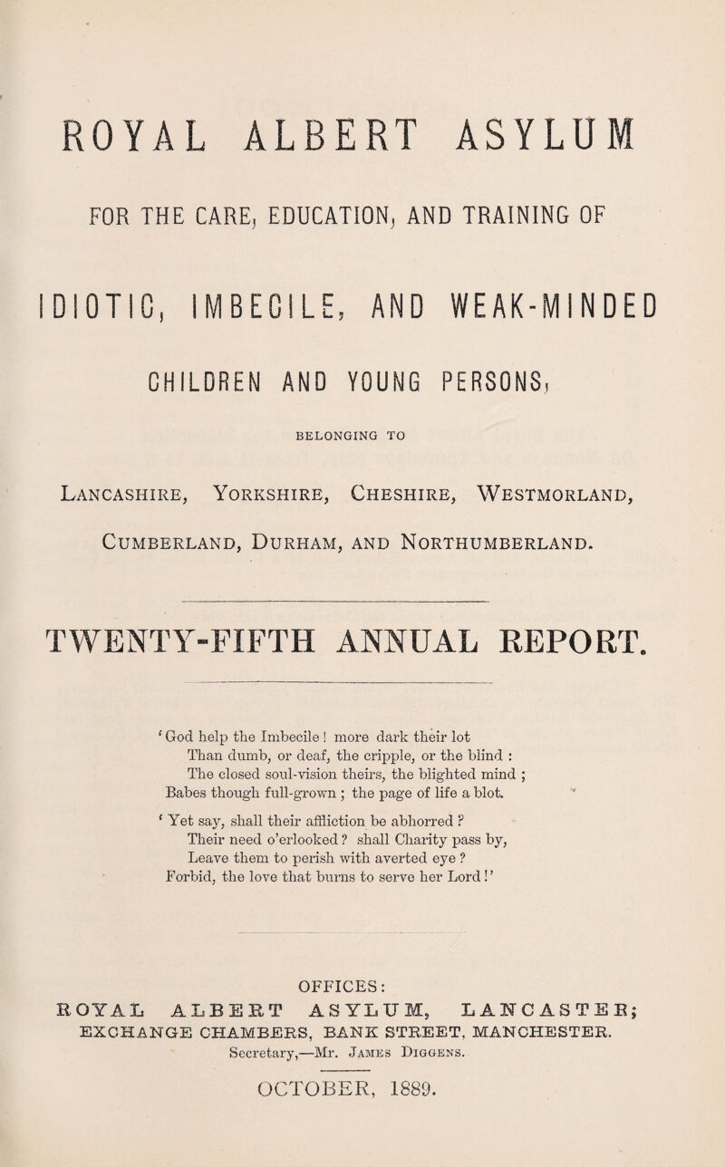 FOR THE CARE, EDUCATION, AND TRAINING OF IDIOTIC, IMBECILE, AND WEAK-MINDED CHILDREN AND YOUNG PERSONS, BELONGING TO Lancashire, Yorkshire, Cumberland, Durham, Cheshire, Westmorland, and Northumberland. TWENTY-FIFTH ANNUAL REPORT. 1 God help the Imbecile ! more dark their lot Than dumb, or deaf, the cripple, or the blind : The closed soul-vision theirs, the blighted mind ; Babes though full-grown ; the page of life a blot. 1 Yet say, shall their affliction be abhorred ? Their need o’erlooked ? shall Charity pass by, Leave them to perish with averted eye ? Forbid, the love that burns to serve her Lord ! ’ OFFICES: ROYAL ALBERT ASYLUM, LANCASTER; EXCHANGE CHAMBERS, BANK STREET, MANCHESTER. Secretary,—Mr. James Diggens. OCTOBER, 1889.