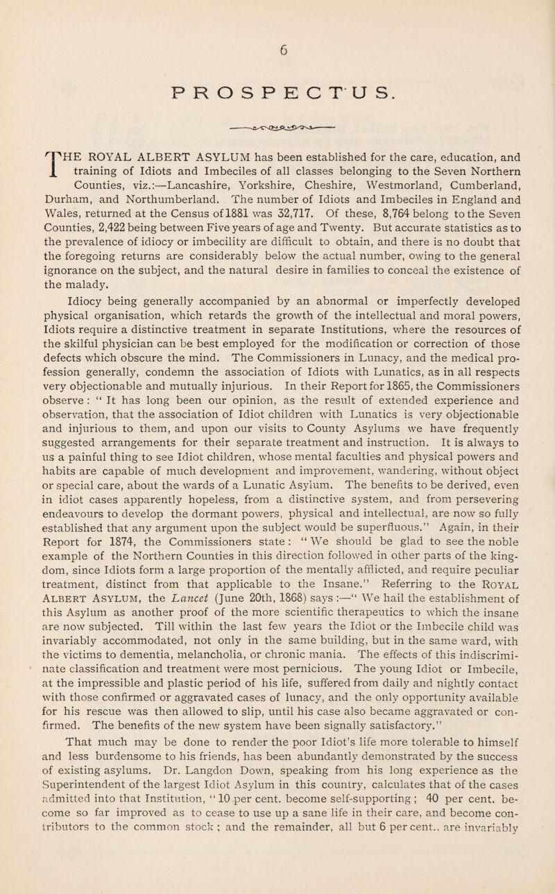 PROSPECTUS. HTHE ROYAL ALBERT ASYLUM has been established for the care, education, and X training of Idiots and Imbeciles of all classes belonging to the Seven Northern Counties, viz.:—Lancashire, Yorkshire, Cheshire, Westmorland, Cumberland, Durham, and Northumberland. The number of Idiots and Imbeciles in England and Wales, returned at the Census of 1881 was 32,717. Of these, 8,764 belong to the Seven Counties, 2,422 being between Five years of age and Twenty. But accurate statistics as to the prevalence of idiocy or imbecility are difficult to obtain, and there is no doubt that the foregoing returns are considerably below the actual number, owing to the general ignorance on the subject, and the natural desire in families to conceal the existence of the malady. Idiocy being generally accompanied by an abnormal or imperfectly developed physical organisation, which retards the growth of the intellectual and moral powers, Idiots require a distinctive treatment in separate Institutions, where the resources of the skilful physician can be best employed for the modification or correction of those defects which obscure the mind. The Commissioners in Lunacy, and the medical pro¬ fession generally, condemn the association of Idiots with Lunatics, as in all respects very objectionable and mutually injurious. In their Report for 1865, the Commissioners observe : “ It has long been our opinion, as the result of extended experience and observation, that the association of Idiot children with Lunatics is very objectionable and injurious to them, and upon our visits to County Asylums we have frequently suggested arrangements for their separate treatment and instruction. It is always to us a painful thing to see Idiot children, whose mental faculties and physical powers and habits are capable of much development and improvement, wandering, without object or special care, about the wards of a Lunatic Asylum. The benefits to be derived, even in idiot cases apparently hopeless, from a distinctive system, and from persevering endeavours to develop the dormant powers, physical and intellectual, are now so fully established that any argument upon the subject would be superfluous.” Again, in their Report for 1874, the Commissioners state : “ We should be glad to see the noble example of the Northern Counties in this direction followed in other parts of the king¬ dom, since Idiots form a large proportion of the mentally afflicted, and require peculiar treatment, distinct from that applicable to the Insane.” Referring to the Royal Albert Asylum, the Lancet (June 20th, 1868) says :—“ We hail the establishment of this Asylum as another proof of the more scientific therapeutics to which the insane are now subjected. Till within the last few years the Idiot or the Imbecile child was invariably accommodated, not only in the same building, but in the same ward, with the victims to dementia, melancholia, or chronic mania. The effects of this indiscrimi¬ nate classification and treatment were most pernicious. The young Idiot or Imbecile, at the impressible and plastic period of his life, suffered from daily and nightly contact with those confirmed or aggravated cases of lunacy, and the only opportunity available for his rescue was then allowed to slip, until his case also became aggravated or con¬ firmed. The benefits of the new system have been signally satisfactor}^.” That much may be done to render the poor Idiot’s life more tolerable to himself and less burdensome to his friends, has been abundantly demonstrated by the success of existing asylums. Dr. Langdon Down, speaking from his long experience as the Superintendent of the largest Idiot Asylum in this country, calculates that of the cases admitted into that Institution, 1110 per cent, become self-supporting ; 40 per cent, be¬ come so far improved as to cease to use up a sane life in their care, and become con¬ tributors to the common stock ; and the remainder, all but 6 percent., are invariably