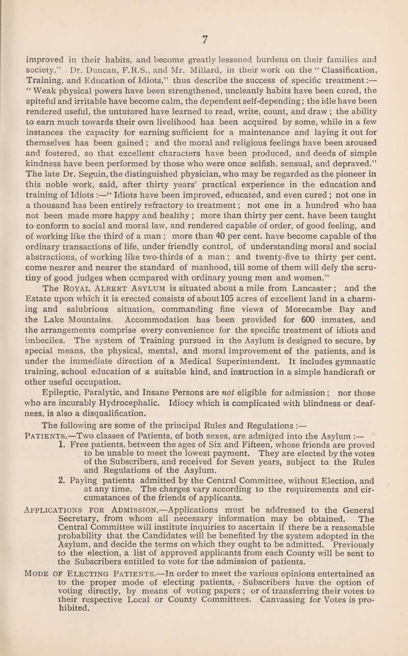 improved in their habits, and become greatly lessened burdens on their families and society.” Dr. Duncan, F.R.S., and Mr. Millard, in their work on the “Classification, Training, and Education of Idiots,” thus describe the success of specific treatment:— “ Weak physical powers have been strengthened, uncleanly habits have been cured, the spiteful and irritable have become calm, the dependent self-depending; the idle have been rendered useful, the untutored have learned to read, write, count, and draw ; the ability to earn much towards their own livelihood has been acquired by some, while in a few instances the capacity for earning sufficient for a maintenance and laying it out for themselves has been gained ; and the moral and religious feelings have been aroused and fostered, so that excellent characters have been produced, and deeds of simple kindness have been performed by those who were once selfish, sensual, and depraved.” The late Dr. Seguin, the distinguished physician, who may be regarded as the pioneer in this noble work, said, after thirty years’ practical experience in the education and training of Idiots :—“ Idiots have been improved, educated, and even cured ; not one in a thousand has been entirely refractory to treatment; not one in a hundred who has not been made more happy and healthy ; more than thirty per cent, have been taught to conform to social and moral law, and rendered capable of order, of good feeling, and of working like the third of a man ; more than 40 per cent, have become capable of the ordinary transactions of life, under friendly control, of understanding moral and social abstractions, of working like two-thirds of a man ; and twenty-five to thirty per cent, come nearer and nearer the standard of manhood, till some of them will defy the scru¬ tiny of good judges when compared with ordinary young men and women.” The Royal Albert Asylum is situated about a mile from Lancaster ; and the Estate upon which it is erected consists of about 105 acres of excellent land in a charm¬ ing and salubrious situation, commanding fine views of Morecambe Bay and the Lake Mountains. Accommodation has been provided for 600 inmates, and the arrangements comprise every convenience for the specific treatment of idiots and imbeciles. The system of Training pursued in the Asylum is designed to secure, by special means, the physical, mental, and moral improvement of the patients, and is under the immediate direction of a Medical Superintendent. It includes gymnastic training, school education of a suitable kind, and instruction in a simple handicraft or other useful occupation. Epileptic, Paralytic, and Insane Persons are not eligible for admission; nor those who are incurably Hydrocephalic. Idiocy which is complicated with blindness or deaf¬ ness, is also a disqualification. The following are some of the principal Rules and Regulations :— Patients.—Two classes of Patients, of both sexes, are admitted into the Asylum :— 1. Free patients, between the ages of Six and Fifteen^ whose friends are proved to be unable to meet the lowest payment. They are elected by the votes of the Subscribers, and received for Seven years, subject to. the Rules and Regulations of the Asylum. 2. Paying patients admitted by the Central Committee, without Election, and at any time. The charges vary according to the requirements and cir¬ cumstances of the friends of applicants. Applications for Admission.—Applications must be addressed to the General Secretary, from whom all necessary information may be obtained. The Central Committee will institute inquiries to ascertain if there be a reasonable probability that the Candidates will be benefited by the system adopted in the Asylum, and decide the terms on which they ought to be admitted. Previously to the election, a list of approved applicants from each County will be sent to the Subscribers entitled to vote for the admission of patients. Mode of Electing Patients.—In order to meet the various opinions entertained as to the proper mode of electing patients, • Subscribers have the option of voting directly, by means of voting papers ; or of transferring their votes to their respective Local or County Committees. Canvassing for Votes is pro¬ hibited.