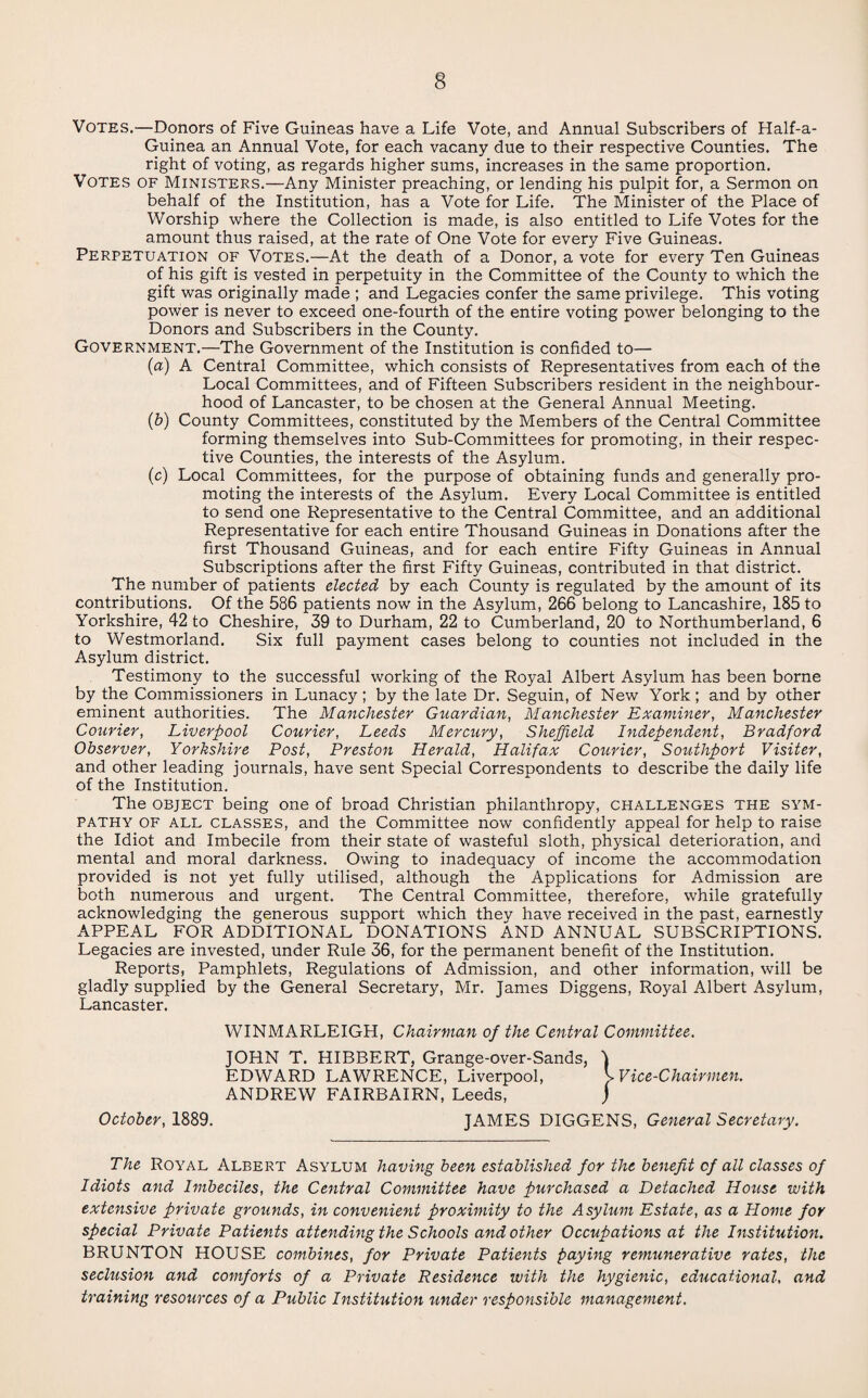Votes.—Donors of Five Guineas have a Life Vote, and Annual Subscribers of Half-a- Guinea an Annual Vote, for each vacany due to their respective Counties. The right of voting, as regards higher sums, increases in the same proportion. Votes of Ministers.—Any Minister preaching, or lending his pulpit for, a Sermon on behalf of the Institution, has a Vote for Life. The Minister of the Place of Worship where the Collection is made, is also entitled to Life Votes for the amount thus raised, at the rate of One Vote for every Five Guineas. Perpetuation of Votes.—At the death of a Donor, a vote for every Ten Guineas of his gift is vested in perpetuity in the Committee of the County to which the gift was originally made ; and Legacies confer the same privilege. This voting power is never to exceed one-fourth of the entire voting power belonging to the Donors and Subscribers in the County. Government.—The Government of the Institution is confided to— (a) A Central Committee, which consists of Representatives from each of the Local Committees, and of Fifteen Subscribers resident in the neighbour¬ hood of Lancaster, to be chosen at the General Annual Meeting. (b) County Committees, constituted by the Members of the Central Committee forming themselves into Sub-Committees for promoting, in their respec¬ tive Counties, the interests of the Asylum. (c) Local Committees, for the purpose of obtaining funds and generally pro¬ moting the interests of the Asylum. Every Local Committee is entitled to send one Representative to the Central Committee, and an additional Representative for each entire Thousand Guineas in Donations after the first Thousand Guineas, and for each entire Fifty Guineas in Annual Subscriptions after the first Fifty Guineas, contributed in that district. The number of patients elected by each County is regulated by the amount of its contributions. Of the 586 patients now in the Asylum, 266 belong to Lancashire, 185 to Yorkshire, 42 to Cheshire, 39 to Durham, 22 to Cumberland, 20 to Northumberland, 6 to Westmorland. Six full payment cases belong to counties not included in the Asylum district. Testimony to the successful working of the Royal Albert Asylum has been borne by the Commissioners in Lunacy ; by the late Dr. Seguin, of New York ; and by other eminent authorities. The Manchester Guardian, Manchester Examiner, Manchester Courier, Liverpool Courier, Leeds Mercury, Sheffield Independent, Bradford Observer, Yorkshire Post, Preston Herald, Halifax Courier, Southport Visiter, and other leading journals, have sent Special Correspondents to describe the daily life of the Institution. The object being one of broad Christian philanthropy, challenges the sym¬ pathy of all classes, and the Committee now confidently appeal for help to raise the Idiot and Imbecile from their state of wasteful sloth, physical deterioration, and mental and moral darkness. Owing to inadequacy of income the accommodation provided is not yet fully utilised, although the Applications for Admission are both numerous and urgent. The Central Committee, therefore, while gratefully acknowledging the generous support which thev have received in the past, earnestly APPEAL FOR ADDITIONAL DONATIONS AND ANNUAL SUBSCRIPTIONS. Legacies are invested, under Rule 36, for the permanent benefit of the Institution. Reports, Pamphlets, Regulations of Admission, and other information, will be gladly supplied by the General Secretary, Mr. Janies Diggens, Royal Albert Asylum, Lancaster. WINMARLEIGH, Chairman of the Central Committee. JOHN T. HIBBERT, Grange-over-Sands, J EDWARD LAWRENCE, Liverpool, v Vice-Chairmen. ANDREW FAIRBAIRN, Leeds, j October, 1889. JAMES DIGGENS, General Secretary. The Royal Albert Asylum having been established for the benefit of all classes of Idiots and Imbeciles, the Central Committee have purchased a Detached House with extensive private grounds, in convenient proximity to the Asylum Estate, as a Home for special Private Patients attending the Schools and other Occupations at the Institution. BRUNTON HOUSE combines, for Private Patients paying remunerative rates, the seclusion and comforts of a Private Residence with the hygienic, educational, and training resources of a Public Institution under responsible management.