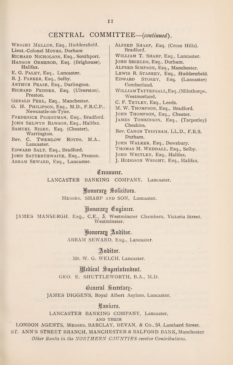 CENTRAL COMMITTEE—{continued). Wright Mkllor, Esq., Huddersfield. Lieut.-Colonel Monks, Durham Richard Nicholson, Esq., Southport. Hanson Ormerod, Esq. (Brighouse), Halifax. E. G. Paley, Esq., Lancaster. R. J. Parker, Esq., Selby. Arthur Pease, Esq., Darlington. Richard Pedder, Esq. (Ulverston), Preston. Gerald Peel, Esq., Manchester. G. H. Philipson, Esq., M.D., F.R.C.P., Newcastle-on-Tyne. Frederick Priestman, Esq., Bradford. John Selwyn Rawson, Esq., Halifax. Samuel Rigby, Esq. (Chester), Warrington. Rev. C. Twemlow Royds, M.A., Lancaster. Edward Salt, Esq., Bradford. John Satterthwaite, Esq., Preston. Abram Seward, Esq., Lancaster. Alfred Sharp, Esq. (Cross Hills). Bradford. William T. Sharp, Esq., Lancaster. John Shields, Esq., Durham. Alfred Simpson, Esq., Manchester. Lewis R. Starkey, Esq., Huddersfield. Edward Storey, Esq. (Lancaster) Cumberland. W illi am T atters ALL, Esq., (Milnthorpe. Westmorland. C. F. Tetley, Esq., Leeds. M. W. Thompson, Esq., Bradford. John Thompson, Esq., Chester. James Tomkinson, Esq., (Tarporley) Cheshire. Rev. Canon Tristram, LL.D., F.R.S. Durham. John Walker, Esq., Dewsbury. Thomas M. Weddall, Esq., Selby. John Whitley, Esq., Halifax. J. Hodgson Wright, Esq., Halifax. feEgrtrrr. LANCASTER BANKING COMPANY, Lancaster. fj an or Erg Solicitors. Messrs. SHARP and SON, Lancaster. IfottorErg JAMES MANSERGH, Esq., C.E., 3, Westminster Chambers, Victoria Street, Westminster. llatiarErg ^itbitor. ABRAM SEWARD, Esq., Lancaster. gutbitor. Mr. W. G. WELCH, Lancaster. UlrbicEl GEO. E. SHUTTLEWORTH, B.A., M.D. totml %nxrtErg. JAMES DIGGENS, Royal Albert Asylum, Lancaster. lEitkers. v. / LANCASTER BANKING COMPANY, Lancaster, and their LONDON AGENTS, Messrs. BARCLAY, SEVAN, & Co., 54, Lombard Street. ST. ANN’S STREET BRANCH, MANCHESTER & SALFORD BANK, Manchester Other Banks in the NORTHERN COUNTIES receive Contributions.