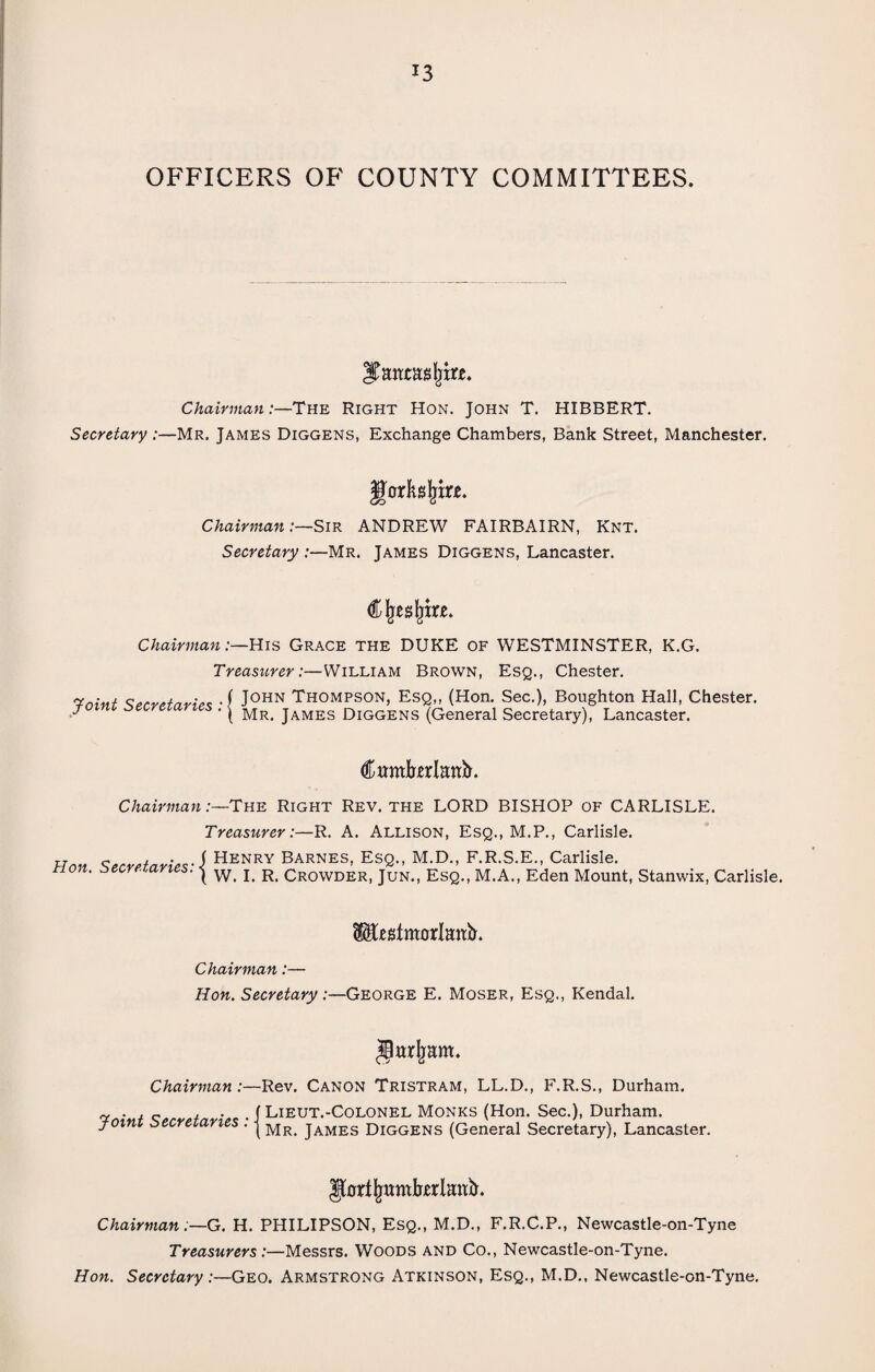 *3 OFFICERS OF COUNTY COMMITTEES. Itetieas |m. Chairman:—The Right Hon. John T. HIBBERT. Secretary :—Mr. James Diggens, Exchange Chambers, Bank Street, Manchester. Jforftslnrje. Chairman:—Sir ANDREW FAIRBAIRN, Knt. Secretary :—Mr. James Diggens, Lancaster. Cljesljm. Chairman:—His Grace the DUKE of WESTMINSTER, K.G. Treasurer:—William Brown, Esq., Chester. Taint ^ecrefari^ -f J0HN Thompson, Esq,, (Hon. Sec.), Boughton Hall, Chester. f ' ( Mr. James Diggens (General Secretary), Lancaster. Camfrerlmtir. Chairman:—The Right Rev. the LORD BISHOP of CARLISLE. Treasurer:—R. A. Allison, Esq., M.P., Carlisle. Henry Barnes, Esq., M.D., F.R.S.E., Carlisle. Hon. Secretaries ies: | W. I. R. Crowder, Jun., Esq., M.A., Eden Mount, Stanwix, Carlisle. IJfogfmorlmtb. Chairman:— Hon. Secretary:—George E. Moser, Esq., Kendal. gttrljam. Chairman:—Rev. Canon Tristram, LL.D., F.R.S., Durham. ~ „ , . . f Lieut.-Colonel Monks (Hon. Sec.), Durham. joint secretaries . |MRi james Diggens (General Secretary), Lancaster. Chairman:—G. H. PHILIPSON, Esq., M.D., F.R.C.P., Newcastle-on-Tyne Treasurers:—Messrs. Woods and Co., Newcastle-on-Tyne. Hon. Secretary:—Geo. Armstrong Atkinson, Esq., M.D., Newcastle-on-Tyne.