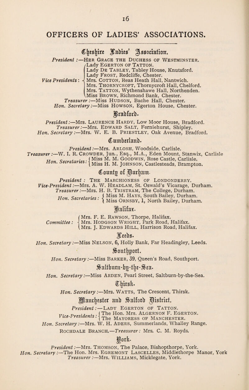 OFFICERS OF LADIES’ ASSOCIATIONS. Cjjeajrire ITabies’ gissodatioit. President :—Her Grace the Duchess of Westminster. /Lady Egerton of Tatton. Vice Presidents: - Lady De Tabley, Tabley House, Knutsford. Lady Frost, Redcliffe, Chester. Mrs. Cotton, Reas Heath Hall, Nantwich. Mrs. Thornycroft, Thornycroft Hall, Chelford. Mrs. Tatton, Wythenshawe Hall, Northenden. ^Miss Brown, Richmond Bank, Chester. Treasurer:—Miss Hudson, Bache Hall, Chester. Hon. Secretary:—Miss Howson, Egerton House, Chester. grabforb. President:—Mrs. Laurence Hardy, Low Moor House, Bradford. Treasurer:—Mrs. Edward Salt, Ferniehurst, Shipley. Hon. Secretary:—Mrs. W. E. B. Priestley, Oak Avenue, Bradford. dbumbirlattb. President:—Mrs. Arlosh, Woodside, Carlisle. Treasurer:—W. I. R. Crowder, Jun., Esq., M.A., Eden Mount, Stanwix, Carlisle Hnn Secretaries • I Miss M- M< Goodwin, Rose Castle, Carlisle. non. secretaries, j Miss H> M_ Johnson, Castlesteads, Brampton. Comttg of jlarljam. President : The Marchioness of Londonderry. Vice-President:—Mrs. A. W. Headlam, St. Oswald’s Vicarage, Durham. Treasurer:—Mrs. H. B. Tristram, The College, Durham. Hon Secretaries • i Miss M* HayS’ South Bailey> Durham. non. seci eiaries. j Miss ORNSBY) North Bailey, Durham. Halifax. [Mrs. F. E. Rawson, Thorpe, Halifax. Committee: j Mrs. Hodgson Wright, Park Road, Halifax. (Mrs. J. Edwards Hill, Harrison Road, Halifax. Jfteba. Hon. Secretary:—Miss Nelson, 6, Holly Bank, Far Headingley, Leeds. S$ outsort. Hon. Secretary:—Miss Barker, 39, Queen’s Road, Southport. J§alitamt-bg-%-J§*a. Hon. Secretary:—Miss Arden, Pearl Street, Saltburn-by-the-Sea. ijjirsk. Hon. Secretary :—Mrs. Watts, The Crescent, Thirsk. Pant^eshr attb ^alforb Jistrut, President: — Lady Egerton of Tatton. T7. , (The Hon. Mrs. Algernon F. Egerton. Vice-Presidents. | Tlie mayoress of Manchester. Hon. Secretary:—Mrs. W. H. Aders, Summerlands, Whalley Range. Rochdale Branch.—Treasurer: Mrs. C. M. Royds. gork- President:—Mrs. Thomson, The Palace, Bishopthorpe, York. Hon. Secretary .-—-The Hon. Mrs. Egremont Lascelles, Middlethorpe Manor, York Treasurer:—Mrs. Williams, Micklegate, York.