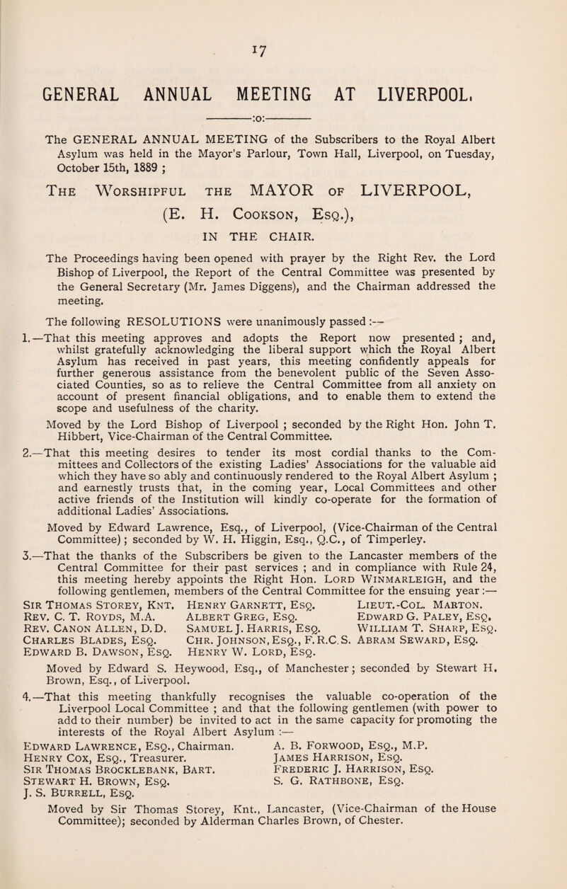GENERAL ANNUAL MEETING AT LIVERPOOL, :o: The GENERAL ANNUAL MEETING of the Subscribers to the Royal Albert Asylum was held in the Mayor’s Parlour, Town Hall, Liverpool, on Tuesday, October 15th, 1889 ; The Worshipful the MAYOR of LIVERPOOL, (E. H. Cookson, Esq.), IN THE CHAIR. The Proceedings having been opened with prayer by the Right Rev. the Lord Bishop of Liverpool, the Report of the Central Committee was presented by the General Secretary (Mr. James Diggens), and the Chairman addressed the meeting. The following RESOLUTIONS were unanimously passed :— 1. —That this meeting approves and adopts the Report now presented; and, whilst gratefully acknowledging the liberal support which the Royal Albert Asylum has received in past years, this meeting confidently appeals for further generous assistance from the benevolent public of the Seven Asso¬ ciated Counties, so as to relieve the Central Committee from all anxiety on account of present financial obligations, and to enable them to extend the scope and usefulness of the charity. Moved by the Lord Bishop of Liverpool ; seconded by the Right Hon. John T. Hibbert, Vice-Chairman of the Central Committee. 2. —That this meeting desires to tender its most cordial thanks to the Com¬ mittees and Collectors of the existing Ladies’ Associations for the valuable aid which they have so ably and continuously rendered to the Royal Albert Asylum ; and earnestly trusts that, in the coming year, Local Committees and other active friends of the Institution will kindly co-operate for the formation of additional Ladies’ Associations. Moved by Edward Lawrence, Esq., of Liverpool, (Vice-Chairman of the Central Committee); seconded by W. H. Higgin, Esq., Q.C., of Timperley. 3.—That the thanks of the Subscribers be given to the Lancaster members of the Central Committee for their past services ; and in compliance with Rule 24, this meeting hereby appoints the Right Hon. Lord Winmarleigh, and the following gentlemen, members of the Central Committee for the ensuing year:— Sir Thomas Storey, Knt. Henry Garnett, Esq. Lieut.-Col. Marton. Rev. C. T. Royds, M.A. Albert Greg, Esq. Edward G. Paley, Esq, Rev. Canon Allen, D.D. Samuel J. Harris, Esq. William T. Sharp, Esq. Charles Blades, Esq. Chr. Johnson, Esq., F.R.C.S. Abram Seward, Esq. Edward B. Dawson, Esq. Henry W. Lord, Esq. Moved by Edward S. Heywood, Esq., of Manchester; seconded by Stewart H. Brown, Esq., of Liverpool. 4.—That this meeting thankfully recognises the valuable co-operation of the Liverpool Local Committee ; and that the following gentlemen (with power to add to their number) be invited to act in the same capacity for promoting the interests of the Royal Albert Asylum :— Edward Lawrence, Esq., Chairman. A. B. Forwood, Esq., M.P. Henry Cox, Esq., Treasurer. James Harrison, Esq. Sir Thomas Brocklebank, Bart. Frederic J. Harrison, Esq. Stewart H. Brown, Esq. S. G. Rathbone, Esq. J. S. Burrell, Esq. Moved by Sir Thomas Storey, Knt., Lancaster, (Vice-Chairman of the House Committee); seconded by Alderman Charles Brown, of Chester.