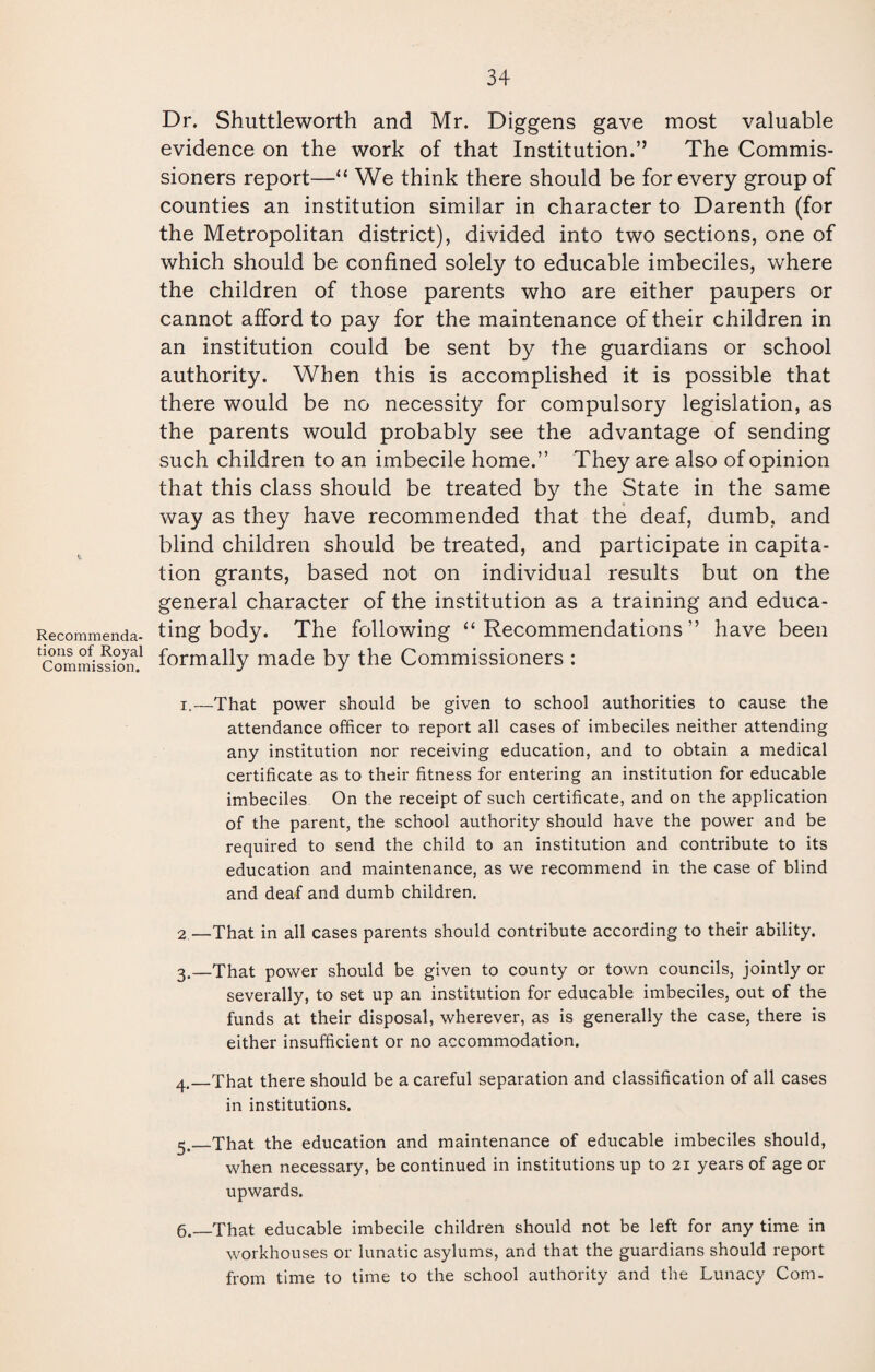 Recommenda¬ tions of Royal Commission. Dr. Shuttleworth and Mr. Diggens gave most valuable evidence on the work of that Institution.” The Commis¬ sioners report—“ We think there should be for every group of counties an institution similar in character to Darenth (for the Metropolitan district), divided into two sections, one of which should be confined solely to educable imbeciles, where the children of those parents who are either paupers or cannot afford to pay for the maintenance of their children in an institution could be sent by the guardians or school authority. When this is accomplished it is possible that there would be no necessity for compulsory legislation, as the parents would probably see the advantage of sending such children to an imbecile home.” They are also of opinion that this class should be treated by the State in the same way as they have recommended that the deaf, dumb, and blind children should be treated, and participate in capita¬ tion grants, based not on individual results but on the general character of the institution as a training and educa¬ ting body. The following “Recommendations” have been formally made by the Commissioners : i.—That power should be given to school authorities to cause the attendance officer to report all cases of imbeciles neither attending any institution nor receiving education, and to obtain a medical certificate as to their fitness for entering an institution for educable imbeciles On the receipt of such certificate, and on the application of the parent, the school authority should have the power and be required to send the child to an institution and contribute to its education and maintenance, as we recommend in the case of blind and deaf and dumb children. 2—That in all cases parents should contribute according to their ability. 3. —That power should be given to county or town councils, jointly or severally, to set up an institution for educable imbeciles, out of the funds at their disposal, wherever, as is generally the case, there is either insufficient or no accommodation. 4. _That there should be a careful separation and classification of all cases in institutions. 5. _That the education and maintenance of educable imbeciles should, when necessary, be continued in institutions up to 21 years of age or upwards. 6. —That educable imbecile children should not be left for any time in workhouses or lunatic asylums, and that the guardians should report from time to time to the school authority and the Lunacy Com.