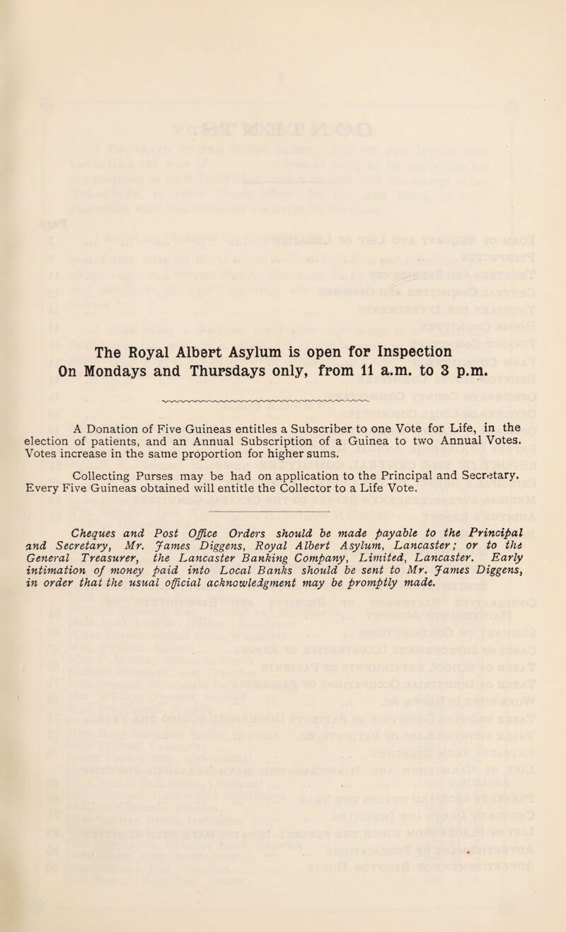 The Royal Albert Asylum is open for Inspection On Mondays and Thursdays only, from 11 a.m. to 3 p.m. A Donation of Five Guineas entitles a Subscriber to one Vote for Life, in the election of patients, and an Annual Subscription of a Guinea to two Annual Votes. Votes increase in the same proportion for higher sums. Collecting Purses may be had on application to the Principal and Secretary. Every Five Guineas obtained will entitle the Collector to a Life Vote. Cheques and Post Office Orders should be made payable to the Principal and Secretary, Mr. James Diggens, Royal Albert Asylum, Lancaster; or to the General Treasurer, the Lancaster Banking Company, Limited, Lancaster. Early intimation of money paid into Local Banks should be sent to Mr. James Diggens, in order that the usual official acknowledgment may be promptly made.