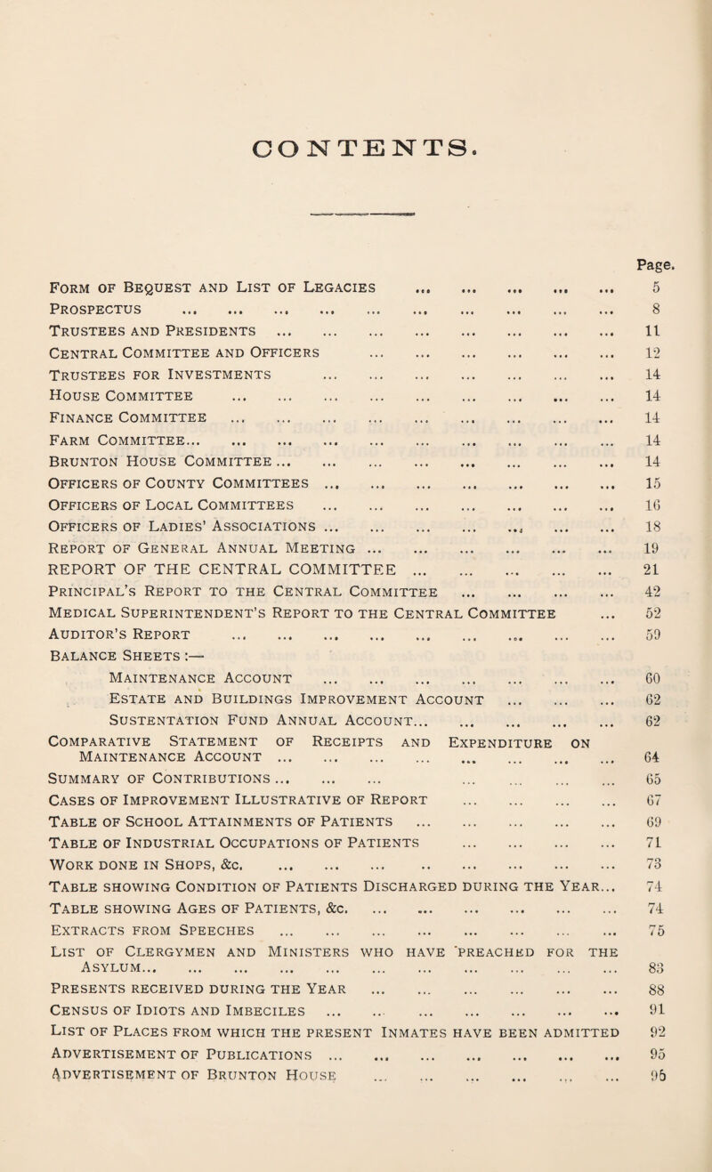 CONTENTS* Form of Bequest and List of Legacies . Prospectus . Trustees and Presidents . Central Committee and Officers . Trustees for Investments . House Committee . Finance Committee . Farm Committee. Brunton House Committee. Officers of County Committees. Officers of Local Committees . Officers of Ladies’ Associations.. . Report of General Annual Meeting. REPORT OF THE CENTRAL COMMITTEE. Principal’s Report to the Central Committee . Medical Superintendent’s Report to the Central Committee Auditor’s Report ... Balance Sheets Maintenance Account . Estate and Buildings Improvement Account . SUSTENTATION FUND ANNUAL ACCOUNT. Comparative Statement of Receipts and Expenditure on Maintenance Account . Summary of Contributions. . Cases of Improvement Illustrative of Report . Table of School Attainments of Patients . Table of Industrial Occupations of Patients . Work done in Shops, &c. Table showing Condition of Patients Discharged during the Year... Table showing Ages of Patients, &c. Extracts from Speeches .. . List of Clergymen and Ministers who have 'preached for the Asylum. Presents received during the Year . Census of Idiots and Imbeciles . List of Places from which the present Inmates have been admitted Advertisement of Publications. Advertisement of Brunton House . Page. 5 8 11 12 14 14 14 14 14 15 1(3 18 19 21 42 52 59 GO 62 62 64 65 67 69 71 73 74 74 75 83 88 91 92 95 95
