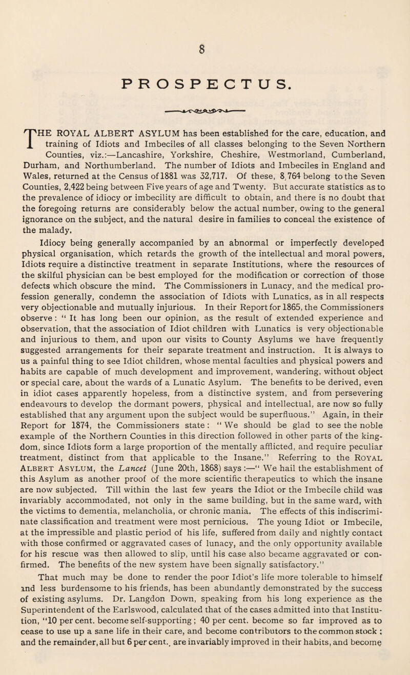 PROSPECTUS. THE ROYAL ALBERT ASYLUM has been established for the care, education, and training of Idiots and Imbeciles of all classes belonging to the Seven Northern Counties, viz.:—Lancashire, Yorkshire, Cheshire, Westmorland, Cumberland, Durham, and Northumberland. The number of Idiots and Imbeciles in England and Wales, returned at the Census of 1881 was 32,717. Of these, 8,764 belong to the Seven Counties, 2,422 being between Five years of age and Twenty. But accurate statistics as to the prevalence of idiocy or imbecility are difficult to obtain, and there is no doubt that the foregoing returns are considerably below the actual number, owing to the general ignorance on the subject, and the natural desire in families to conceal the existence of the malady. Idiocy being generally accompanied by an abnormal or imperfectly developed physical organisation, which retards the growth of the intellectual and moral powers, Idiots require a distinctive treatment in separate Institutions, where the resources of the skilful physician can be best employed for the modification or correction of those defects which obscure the mind. The Commissioners in Lunacy, and the medical pro¬ fession generally, condemn the association of Idiots with Lunatics, as in all respects very objectionable and mutually injurious. In their Report for 1865, the Commissioners observe : “ It has long been our opinion, as the result of extended experience and observation, that the association of Idiot children with Lunatics is very objectionable and injurious to them, and upon our visits to County Asylums we have frequently suggested arrangements for their separate treatment and instruction. It is always to us a painful thing to see Idiot children, whose mental faculties and physical powers and habits are capable of much development and improvement, wandering, without object or special care, about the wards of a Lunatic Asylum. The benefits to be derived, even in idiot cases apparently hopeless, from a distinctive system, and from persevering endeavours to develop the dormant powers, physical and intellectual, are now so fully established that any argument upon the subject would be superfluous.” Again, in their Report for 1874, the Commissioners state: “ We should be glad to see the noble example of the Northern Counties in this direction followed in other parts of the king¬ dom, since Idiots form a large proportion of the mentally afflicted, and require peculiar treatment, distinct from that applicable to the Insane.” Referring to the Royal Albert Asylum, the Lancet (June 20th, 1868) says :—“ We hail the establishment of this Asylum as another proof of the more scientific therapeutics to which the insane are now subjected. Till within the last few years the Idiot or the Imbecile child was invariably accommodated, not only in the same building, but in the same ward, with the victims to dementia, melancholia, or chronic mania. The effects of this indiscrimi¬ nate classification and treatment were most pernicious. The young Idiot or Imbecile, at the impressible and plastic period of his life, suffered from daily and nightly contact with those confirmed or aggravated cases of lunacy, and the only opportunity available for his rescue was then allowed to slip, until his case also became aggravated or con¬ firmed. The benefits of the new system have been signally satisfactory.” That much may be done to render the poor Idiot’s life more tolerable to himself and less burdensome to his friends, has been abundantly demonstrated by the success of existing asylums. Dr. Langdon Down, speaking from his long experience as the Superintendent of the Earlswood, calculated that of the cases admitted into that Institu¬ tion, “10 per cent, become self-supporting ; 40 per cent, become so far improved as to cease to use up a sane life in their care, and become contributors to the common stock ; and the remainder, all but 6 per cent., are invariably improved in their habits, and become