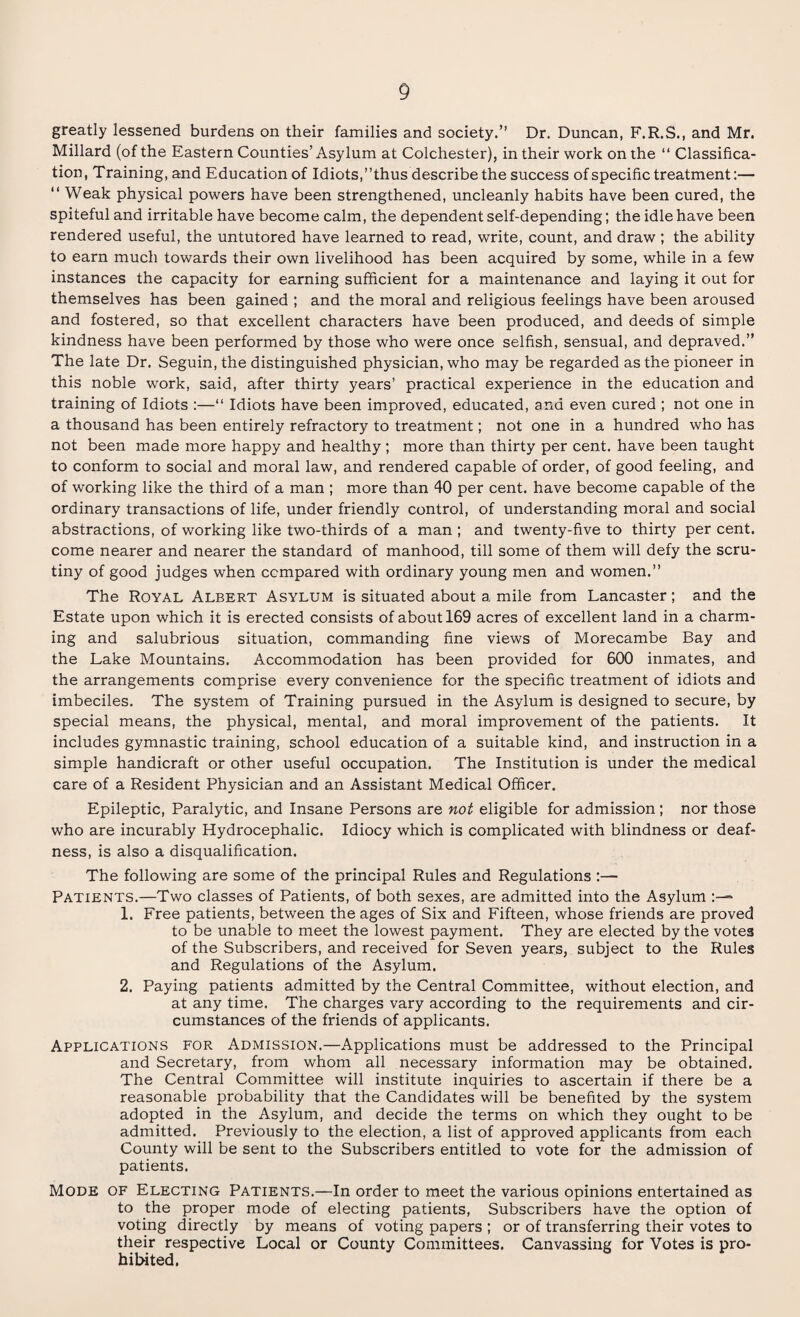 greatly lessened burdens on their families and society.” Dr. Duncan, F.R.S., and Mr. Millard (of the Eastern Counties’ Asylum at Colchester), in their work on the “ Classifica¬ tion, Training, and Education of Idiots,’’thus describe the success of specific treatment:— “ Weak physical powers have been strengthened, uncleanly habits have been cured, the spiteful and irritable have become calm, the dependent self-depending; the idle have been rendered useful, the untutored have learned to read, write, count, and draw ; the ability to earn much towards their own livelihood has been acquired by some, while in a few instances the capacity for earning sufficient for a maintenance and laying it out for themselves has been gained ; and the moral and religious feelings have been aroused and fostered, so that excellent characters have been produced, and deeds of simple kindness have been performed by those who were once selfish, sensual, and depraved.” The late Dr. Seguin, the distinguished physician, who may be regarded as the pioneer in this noble work, said, after thirty years’ practical experience in the education and training of Idiots :—“ Idiots have been improved, educated, and even cured ; not one in a thousand has been entirely refractory to treatment; not one in a hundred who has not been made more happy and healthy ; more than thirty per cent, have been taught to conform to social and moral law, and rendered capable of order, of good feeling, and of working like the third of a man ; more than 40 per cent, have become capable of the ordinary transactions of life, under friendly control, of understanding moral and social abstractions, of working like two-thirds of a man ; and twenty-five to thirty per cent, come nearer and nearer the standard of manhood, till some of them will defy the scru¬ tiny of good judges when compared with ordinary young men and women.” The Royal Albert Asylum is situated about a mile from Lancaster; and the Estate upon which it is erected consists of about 169 acres of excellent land in a charm¬ ing and salubrious situation, commanding fine views of Morecambe Bay and the Lake Mountains. Accommodation has been provided for 600 inmates, and the arrangements comprise every convenience for the specific treatment of idiots and imbeciles. The system of Training pursued in the Asylum is designed to secure, by special means, the physical, mental, and moral improvement of the patients. It includes gymnastic training, school education of a suitable kind, and instruction in a simple handicraft or other useful occupation. The Institution is under the medical care of a Resident Physician and an Assistant Medical Officer. Epileptic, Paralytic, and Insane Persons are not eligible for admission; nor those who are incurably Hydrocephalic. Idiocy which is complicated with blindness or deaf¬ ness, is also a disqualification. The following are some of the principal Rules and Regulations :— Patients.—Two classes of Patients, of both sexes, are admitted into the Asylum 1. Free patients, between the ages of Six and Fifteen, whose friends are proved to be unable to meet the lowest payment. They are elected by the votes of the Subscribers, and received for Seven years, subject to the Rules and Regulations of the Asylum. 2. Paying patients admitted by the Central Committee, without election, and at any time. The charges vary according to the requirements and cir¬ cumstances of the friends of applicants. Applications for Admission.—Applications must be addressed to the Principal and Secretary, from whom all necessary information may be obtained. The Central Committee will institute inquiries to ascertain if there be a reasonable probability that the Candidates will be benefited by the system adopted in the Asylum, and decide the terms on which they ought to be admitted. Previously to the election, a list of approved applicants from each County will be sent to the Subscribers entitled to vote for the admission of patients. Mode of Electing Patients.—In order to meet the various opinions entertained as to the proper mode of electing patients, Subscribers have the option of voting directly by means of voting papers ; or of transferring their votes to their respective Local or County Committees. Canvassing for Votes is pro¬ hibited.