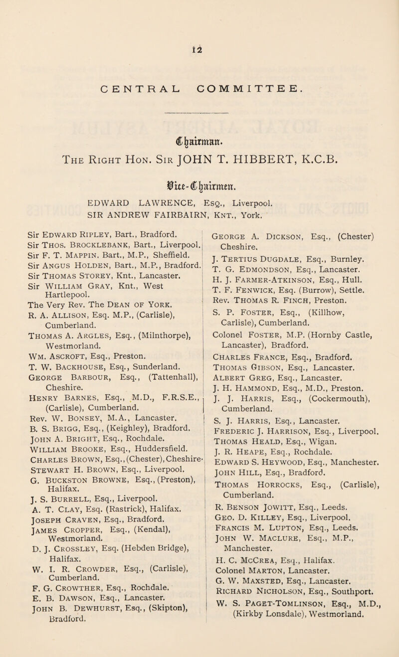CENTRAL COMMITTEE. Cjmirmatt. The Right Hon. Sir JOHN T. HIBBERT, K.C.B. EDWARD LAWRENCE, Esq., Liverpool. SIR ANDREW FAIRBAIRN, Knt., York. Sir Edward Ripley, Bart., Bradford. Sir Thos. Brocklebank, Bart., Liverpool.j Sir F. T. Mappin, Bart., M.P., Sheffield. Sir Angus Holden, Bart., M.P., Bradford. Sir Thomas Storey, Knt., Lancaster. Sir William Gray, Knt., West Hartlepool. The Very Rev. The Dean of York. R. A. Allison, Esq. M.P., (Carlisle), Cumberland. Thomas A. Argles, Esq., (Milnthorpe) Westmorland. WM. Ascroft, Esq., Preston. T. W. Backhouse, Esq., Sunderland. George Barbour, Esq., (Tattenhall), Cheshire. Henry Barnes, Esq., M.D., F.R.S.E., (Carlisle), Cumberland. Rev. W. Bonsey, M.A., Lancaster. B. S. Brigg, Esq., (Keighley), Bradford. John A. Bright, Esq., Rochdale. William Brooke, Esq., Huddersfield. Charles Brown, Esq., (Chester), Cheshire- Stewart H. Brown, Esq., Liverpool. G. Buckston Browne, Esq., (Preston), Halifax. J. S. Burrell, Esq., Liverpool. A. T. Clay, Esq. (Rastrick), Halifax. Joseph Craven, Esq., Bradford. James Cropper, Esq., (Kendal), Westmorland. D. J. Crossley, Esq. (Hebden Bridge), Halifax. W. I. R. Crowder, Esq., (Carlisle), Cumberland. F. G. Crowther, Esq., Rochdale. E. B. Dawson, Esq., Lancaster. John B. Dewhurst, Esq., (Skipton), Bradford. George A. Dickson, Esq., (Chester) Cheshire, J. Tertius Dugdale, Esq., Burnley. T. G. Edmondson, Esq., Lancaster. H. J. Farmer-Atkinson, Esq., Hull. T. F. Fenwick, Esq. (Burrow), Settle. Rev. Thomas R. Finch, Preston. S. P. Foster, Esq., (Killhow, Carlisle), Cumberland. Colonel Foster, M.P. (Hornby Castle, Lancaster), Bradford. Charles France, Esq., Bradford. Thomas Gibson, Esq., Lancaster. Albert Greg, Esq., Lancaster. J. H. Hammond, Esq., M.D., Preston. J. J. Harris, Esq., (Cockermouth), Cumberland. S. J. Harris, Esq., Lancaster. Frederic J. Harrison, Esq., Liverpool. Thomas Heald, Esq., Wigan. J. R. HEAPE, Esq., Rochdale. Edward S. Heywood, Esq., Manchester. John Hill, Esq., Bradford. Thomas Horrocks, Esq., (Carlisle), Cumberland. R. Benson Jowitt, Esq., Leeds. Geo. D. Killey, Esq., Liverpool. Francis M. Lupton, Esq., Leeds. John W. Maclure, Esq., M.P., Manchester. H. C. McCrea, Esq., Halifax. Colonel Marton, Lancaster. G. W. Maxsted, Esq., Lancaster. Richard Nicholson, Esq., Southport. W. S. Paget-Tomlinson, Esq., M.D., (Kirkby Lonsdale), Westmorland.