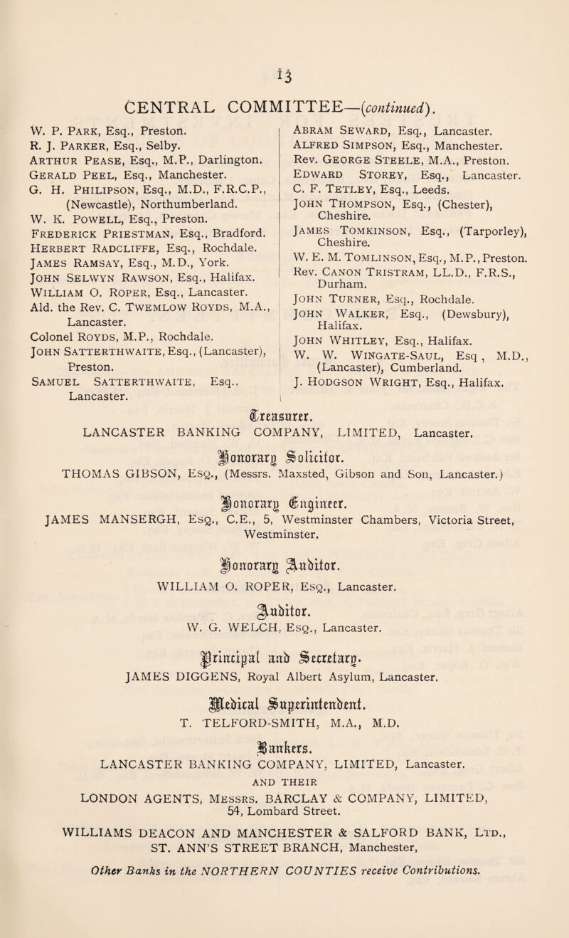 *3 Central committee—(continued). W. P. Park, Esq., Preston. R. J. Parker, Esq., Selby. Arthur Pease, Esq., M.P., Darlington. Gerald Peel, Esq., Manchester. G. H. Philipson, Esq., M.D., F.R.C.P., (Newcastle), Northumberland. W. K. Powell, Esq., Preston. Frederick Priestman, Esq., Bradford. Herbert Radcliffe, Esq., Rochdale. James Ramsay, Esq., M.D., York. John Selwyn Rawson, Esq., Halifax. William O. Roper, Esq., Lancaster. Aid. the Rev. C. Twemlow Royds, M.A. Lancaster. Colonel Royds, M.P., Rochdale. John Satterthwaite, Esq., (Lancaster), Abram Seward, Esq., Lancaster. Alfred Simpson, Esq., Manchester. Rev. George Steele, M.A., Preston. Edward Storey, Esq., Lancaster. C. F. Tetley, Esq., Leeds. John Thompson, Esq., (Chester), Cheshire. James Tomkinson, Esq., (Tarporley), Cheshire. W. E. M. Tomlinson, Esq., M. P., Preston. Rev. Canon Tristram, LL.D., F.R.S., Durham. John Turner, Esq., Rochdale. John Walker, Esq., (Dewsbury), Halifax. John Whitley, Esq., Halifax. W. W. Wingate-Saul, Esq , M.D., (Lancaster), Cumberland. J. Hodgson Wright, Esq., Halifax. Preston. Samuel Satterthwaite, Esq., Lancaster. treasurer. LANCASTER BANKING COMPANY, LIMITED, Lancaster. crnorarg Solicitor. THOMAS GIBSON, Esq., (Messrs. Maxsted, Gibson and Son, Lancaster.) Ponorarg (Engineer. JAMES MANSERGH, Esq., C.E., 5, Westminster Chambers, Victoria Street, Westminster. Ponorarg ^ttbiior. WILLIAM O. ROPER, Esq., Lancaster. §iubitor. W. G. WELCH, Esq., Lancaster. principal anb JSecreiarg. JAMES DIGGENS, Royal Albert Asylum, Lancaster. Utebical ^mperinfenbeni. T. TELFORD-SMITH, M.A., M.D. 1 ankers. LANCASTER BANKING COMPANY, LIMITED, Lancaster. AND THEIR LONDON AGENTS, Messrs. BARCLAY & COMPANY, LIMITED, 54, Lombard Street. WILLIAMS DEACON AND MANCHESTER & SALFORD BANK, Ltd., ST. ANN’S STREET BRANCH, Manchester, Other Banks in the NORTHERN COUNTIES receive Contributions.