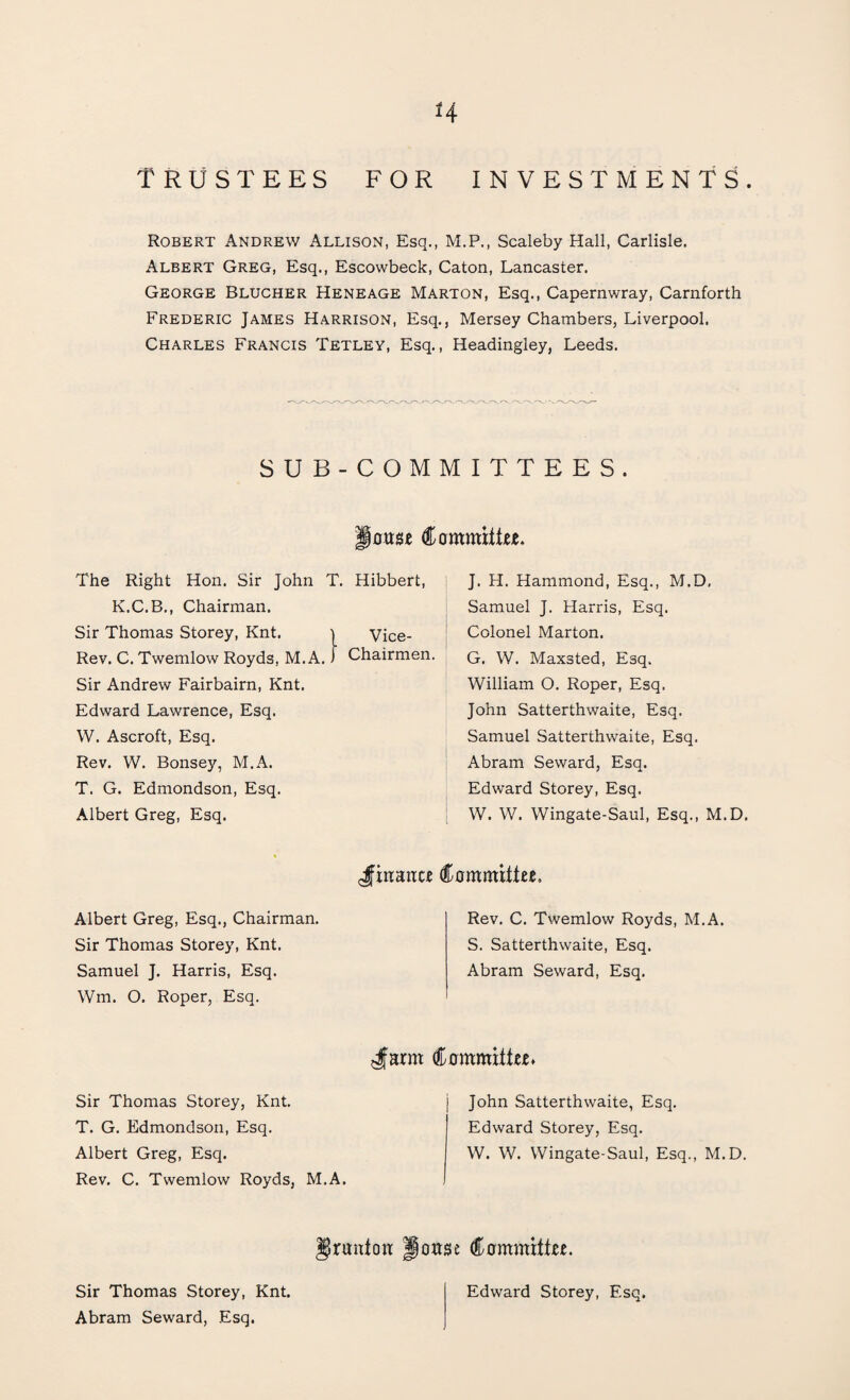 H TRUSTEES FOR INVESTMENTS. Robert Andrew Allison, Esq., M.P., Scaleby Hall, Carlisle. Albert Greg, Esq., Escowbeck, Caton, Lancaster. George Blucher Heneage Marton, Esq., Capernwray, Carnforth Frederic James Harrison, Esq., Mersey Chambers, Liverpool, Charles Francis Tetley, Esq., Headingley, Leeds. SUB-COMMITTEES. louse Committee, The Right Hon. Sir John T. Hibbert, K.C.B., Chairman. Sir Thomas Storey, Knt. Vice- Rev. C. Twemlow Royds, M. A. Chairmen. Sir Andrew Fairbairn, Knt. Edward Lawrence, Esq. W. Ascroft, Esq. Rev. W. Bonsey, M.A. T. G. Edmondson, Esq. Albert Greg, Esq. J. H. Hammond, Esq., M.D, Samuel J. Harris, Esq. Colonel Marton. G. W. Maxsted, Esq. William O. Roper, Esq. John Satterthwaite, Esq. Samuel Satterthwaite, Esq. Abram Seward, Esq. Edward Storey, Esq. W. W. Wingate-Saul, Esq., M.D. $ inane* Committee, Albert Greg, Esq., Chairman. Sir Thomas Storey, Knt. Samuel J. Harris, Esq. Wm. O. Roper, Esq. Rev. C. Twemlow Royds, M.A. S. Satterthwaite, Esq. Abram Seward, Esq. Jarm Committee. Sir Thomas Storey, Knt. T. G. Edmondson, Esq. Albert Greg, Esq. Rev. C. Twemlow Royds, M.A. John Satterthwaite, Esq. Edward Storey, Esq. W. W. Wingate-Saul, Esq., M.D. Urantcw Jouse Committee. Sir Thomas Storey, Knt. Abram Seward, Esq. Edward Storey, Esq.