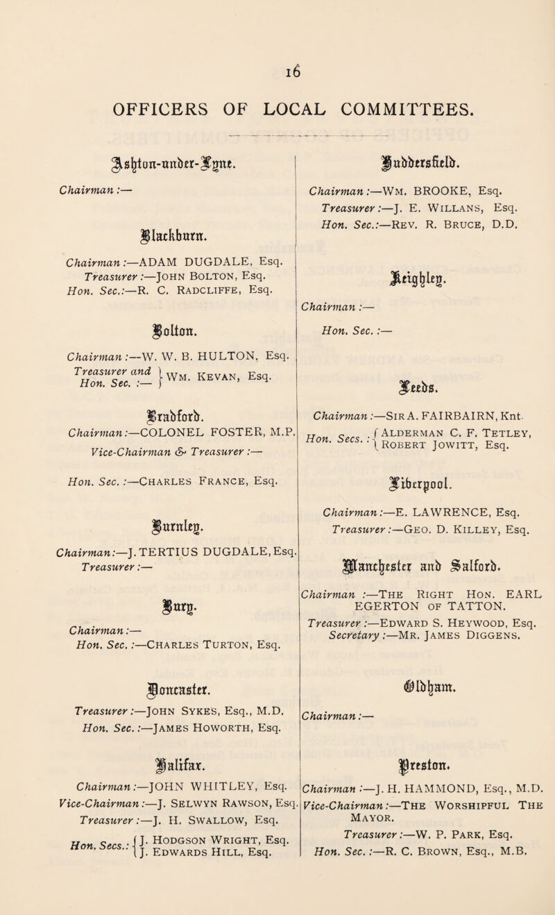OFFICERS OF LOCAL COMMITTEES. ^ajjt on-imb«r- Jtgrte. Jjabbersftelb. Chairman:— Chairman :—Wm. BROOKE, Esq. Treasurer:—J. E. Willans, Esq. 2$latkbanr. Hon. Sec.:—Rev. R. Bruce, D.D. Chairman :—ADAM DUGDALE, Esq. Treasurer:—John Bolton, Esq. Hon. Sec.:—R. C. Radcliffe, Esq. $tWE8- Chairman :— Rollon. Hon. Sec.:— Chairman:—W. W. B. HULTON, Esq. Treasurer and ) w KEVAN, Esq. Hon. Sec. :— ) JTubiS. Jlrabforb. Chairman:—COLONEL FOSTER, M.P. Chairman :—Sir A. FAIRBAIRN, Knt rr.. . f Alderman C. F. Tetley, nun. oeci. Robert towixt Esa Vice-Chairman &> Treasurer :— Hon. Sec. .-—Charles France, Esq. JibcrgooL JurnUg. Chairman:—E. LAWRENCE, Esq. Treasurer:—Geo. D. Killey, Esq. Chairman:—J. TERTIUS DUGDALE, Esq. Treasurer:— $|tampler anb J^alforb* §otj). Chairman :—The Right Hon. EARL EGERTON of TATTON. Chairman:— Hon. Sec. :—Charles Turton, Esq. Treasurer :—Edward S. Heywood, Esq. Secretary:—Mr. James Diggens. glcnxaster. Treasurer:—John Sykes, Esq., M.D. Hon. Sec.:—James Howorth, Esq. ®Ibljam. Chairman:— ffalifar. ^region* Chairman:—JOHN WHITLEY, Esq. Vice-Chairman:—J. Selwyn Rawson, Esq Treasurer :—J. H. Swallow, Esq. Chairman :—]. H. HAMMOND, Esq., M.D. Vice-Chairman:—The Worshipful The Mayor. Hon Secs • i J* HODGSON WRIGHT, Esq. non. secs., j j Edwards HilL) Esq. Treasurer:—W. P. Park, Esq. Hon. Sec.:—R. C. Brown, Esq., M.B.