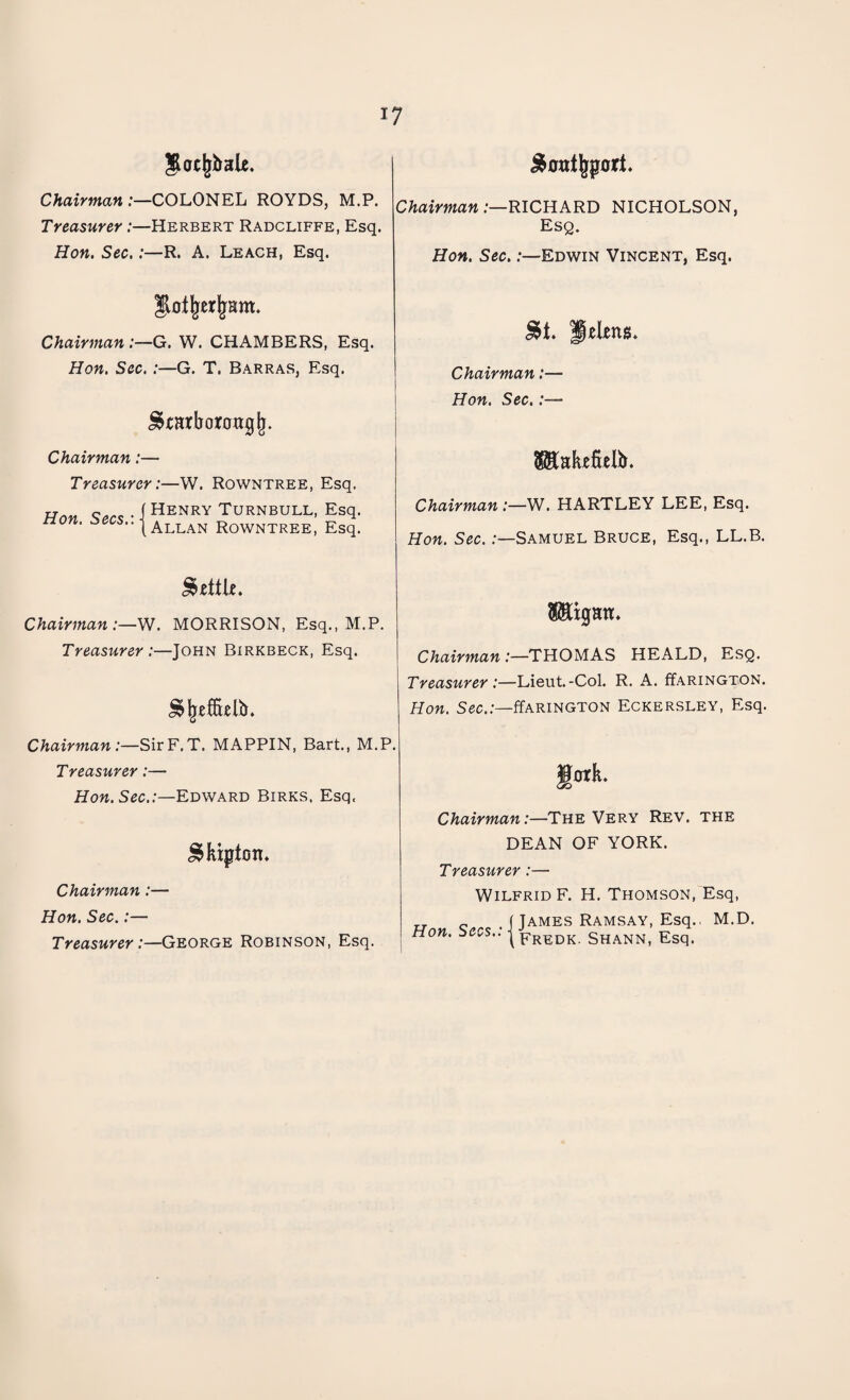 Jot^bale. Chairman:—COLONEL ROYDS, M.P. Treasurer:—Herbert Radcliffe, Esq. Hon. Sec.:—R. A. Leach, Esq. JloljrerjjHm* Chairman G. W. CHAMBERS, Esq. Hon. Sec. :—G. T. Barras, Esq. ^earborongji. j&0nt|jport. Chairman :—RICHARD NICHOLSON, Esq. Hon. Sec.:—Edwin Vincent, Esq. &t. Helens* Chairman:— Hon. Sec.:— Chairman:— Treasurer:—W. Rowntree, Esq. Hon. Secs.: - Henry Turnbull, Esq. Allan Rowntree, Esq. 8$UkefieIb. Chairman :—W. HARTLEY LEE, Esq. Hon. Sec. .-—Samuel Bruce, Esq., LL.B. Settle. Chairman:—W. MORRISON, Esq., M.P. Treasurer :—John Birkbeck, Esq. Wgan. Chairman :—THOMAS HEALD, Esq. Treasurer:—Lieut.-Col. R. A. ffARiNGTON. Hon. Sec.:—ffARiNGTON Eckersley, Esq. Chairman:—SirF.T. MAPPIN, Bart., M.P. Treasurer:— Hon. Sec.:—Edward Birks, Esq. Chairman:—The Very Rev. the JSkipton* Chairman:— Hon. Sec.:— Treasurer:—George Robinson, Esq. DEAN OF YORK. Treasurer:— Wilfrid F. H. Thomson, Esq, TT 0 ( James Ramsay, Esq.. M.D. Hon. Secs.. j pREDK shann, Esq.