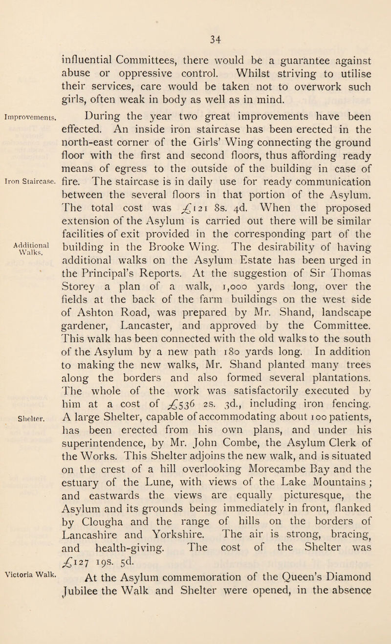 influential Committees, there would be a guarantee against abuse or oppressive control. Whilst striving to utilise their services, care would be taken not to overwork such girls, often weak in body as well as in mind. Improvements. Iron Staircase. Additional Walks. Shelter. Victoria Walk. During the year two great improvements have been effected. An inside iron staircase has been erected in the north-east corner of the Girls’ Wing connecting the ground floor with the first and second floors, thus affording ready means of egress to the outside of the building in case of fire. The staircase is in daily use for ready communication between the several floors in that portion of the Asylum. The total cost was ^121 8s. 4d. When the proposed extension of the Asylum is carried out there will be similar facilities of exit provided in the corresponding part of the building in the Brooke Wing. The desirability of having additional walks on the Asylum Estate has been urged in the Principal’s Reports. At the suggestion of Sir Thomas Storey a plan of a walk, 1,000 }xards long, over the fields at the back of the farm buildings on the west side of Ashton Road, was prepared by Mr. Shand, landscape gardener, Lancaster, and approved by the Committee. This walk has been connected with the old walks to the south of the Asylum by a new path 180 yards long. In addition to making the new walks, Mr. Shand planted many trees along the borders and also formed several plantations. The whole of the work was satisfactorily executed by him at a cost of ^536 2s. 3d., including iron fencing. A large Shelter, capable of accommodating about 100 patients, has been erected from his own plans, and under his superintendence, by Mr. John Combe, the Asylum Clerk of the Works. This Shelter adjoins the new walk, and is situated on the crest of a hill overlooking Morecambe Bay and the estuary of the Lune, with views of the Lake Mountains ; and eastwards the views are equally picturesque, the Asylum and its grounds being immediately in front, flanked by Clougha and the range of hills on the borders of Lancashire and Yorkshire. The air is strong, bracing^ and health-giving. The cost of the Shelter was ^127 19s. 5d. At the Asylum commemoration of the Queen’s Diamond Jubilee the Walk and Shelter were opened, in the absence