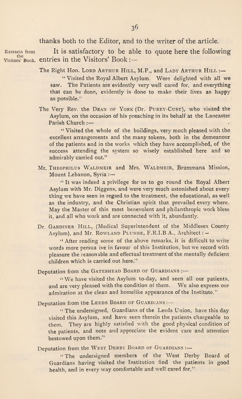 Extracts from the Visitors’ Book. 36 thanks both to the Editor, and to the writer of the article. It is satisfactory to be able to quote here the following entries in the Visitors’ Book :— The Right Hon. Lord Arthur Hill, M.P., and Lady Arthur Hill :— “ Visited the Royal Albert Asylum. Were delighted with all we saw. The Patients are evidently very well cared for, and everything that can be done, evidently is done to make their lives as happy as possible.’1 The Very Rev. the Dean of York (Dr. Purey-Cust), who visited the Asylum, on the occasion of his preaching in its behalf at the Lancaster Parish Church “ Visited the whole of the buildings, very much pleased with the excellent arrangements and the many tokens, both in the demeanour of the patients and in the works which they have accomplished, of the success attending the system so wisely established here and so admirably carried out.” Mr. Theophilus Waldmeir and Mrs. Waldmeir, Brummana Mission, Mount Lebanon, Syria :—- “ It was indeed a privilege for us to go round the Royal Albert Asylum with Mr. Diggens, and were very much astonished about every thing we have seen in regard to the treatment, the educational, as well as the industry, and the Christian spirit that prevailed every where. May the Master of this most benevolent and philanthropic work bless it, and all who work and are connected with it, abundantly. Dr. Gardiner Hill, (Medical Superintendent of the Middlesex County Asylum), and Mr. Rowland Plumbe, F.R.I.B.A., Architect: — “ After reading some of the above remarks, it is difficult to write words more persua ive in favour of this Institution, but we record with pleasure the reasonable and effectual treatment of the mentally deficient children which is carried out here.” Deputation from the Gateshead Board of Guardians :— “ We have visited the Asylum to-day, and seen all our patients, and are very pleased with the condition of them. We also express our admiration at the clean and homelike appearance of the Institute.” Deputation from the Leeds Board of Guardians :— “ The undersigned, Guardians of the Leeds Union, have this day visited this Asylum, and have seen therein the patients chargeable to them. They are highly satisfied with the good physical condition of the patients, and note and appreciate the evident care and attention bestowed upon them.” Deputation from the West Derby Board of Guardians “ The undersigned members of the West Derby Board of Guardians having visited the Institution find the patients in good health, and in every way comfortable and well cared for,”