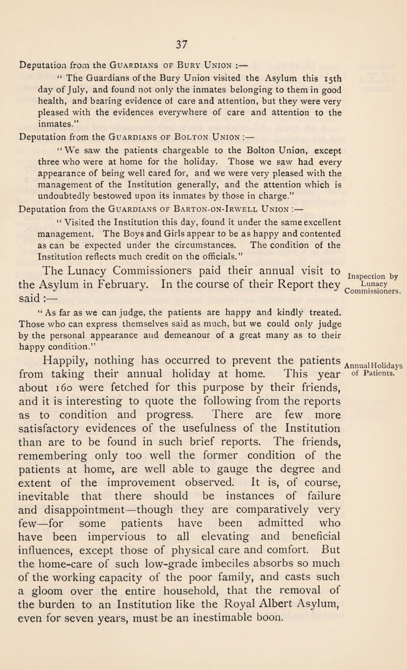 Deputation from the Guardians of Bury Union “ The Guardians of the Bury Union visited the Asylum this 15th day of July, and found not only the inmates belonging to them in good health, and bearing evidence of care and attention, but they were very pleased with the evidences everywhere of care and attention to the inmates.” Deputation from the Guardians of Bolton Union “We saw the patients chargeable to the Bolton Union, except three who were at home for the holiday. Those we saw had every appearance of being well cared for, and we were very pleased with the management of the Institution generally, and the attention which is undoubtedly bestowed upon its inmates by those in charge.” Deputation from the Guardians of Barton-on-Irwell Union “ Visited the Institution this day, found it under the same excellent management. The Boys and Girls appear to be as happy and contented as can be expected under the circumstances. The condition of the Institution reflects much credit on the officials.” The Lunacy Commissioners paid their annual visit to the Asylum in February. In the course of their Report they said :— Inspection by Lunacy Commissioners. “ As far as we can judge, the patients are happy and kindly treated. Those who can express themselves said as much, but we could only judge by the personal appearance and demeanour of a great many as to their happy condition.” Happily, nothing has occurred to prevent the patients AnnuaiHolidays from taking their annual holiday at home. This year of Patients.' about 160 were fetched for this purpose by their friends, and it is interesting to quote the following from the reports as to condition and progress. There are few more satisfactory evidences of the usefulness of the Institution than are to be found in such brief reports. The friends, remembering only too well the former condition of the patients at home, are well able to gauge the degree and extent of the improvement observed. It is, of course, inevitable that there should be instances of failure and disappointment—though they are comparatively very few—for some patients have been admitted who have been impervious to all elevating and beneficial influences, except those of physical care and comfort. But the home-care of such low-grade imbeciles absorbs so much of the working capacity of the poor family, and casts such a gloom over the entire household, that the removal of the burden to an Institution like the Royal Albert Asylum, even for seven years, must be an inestimable boon.