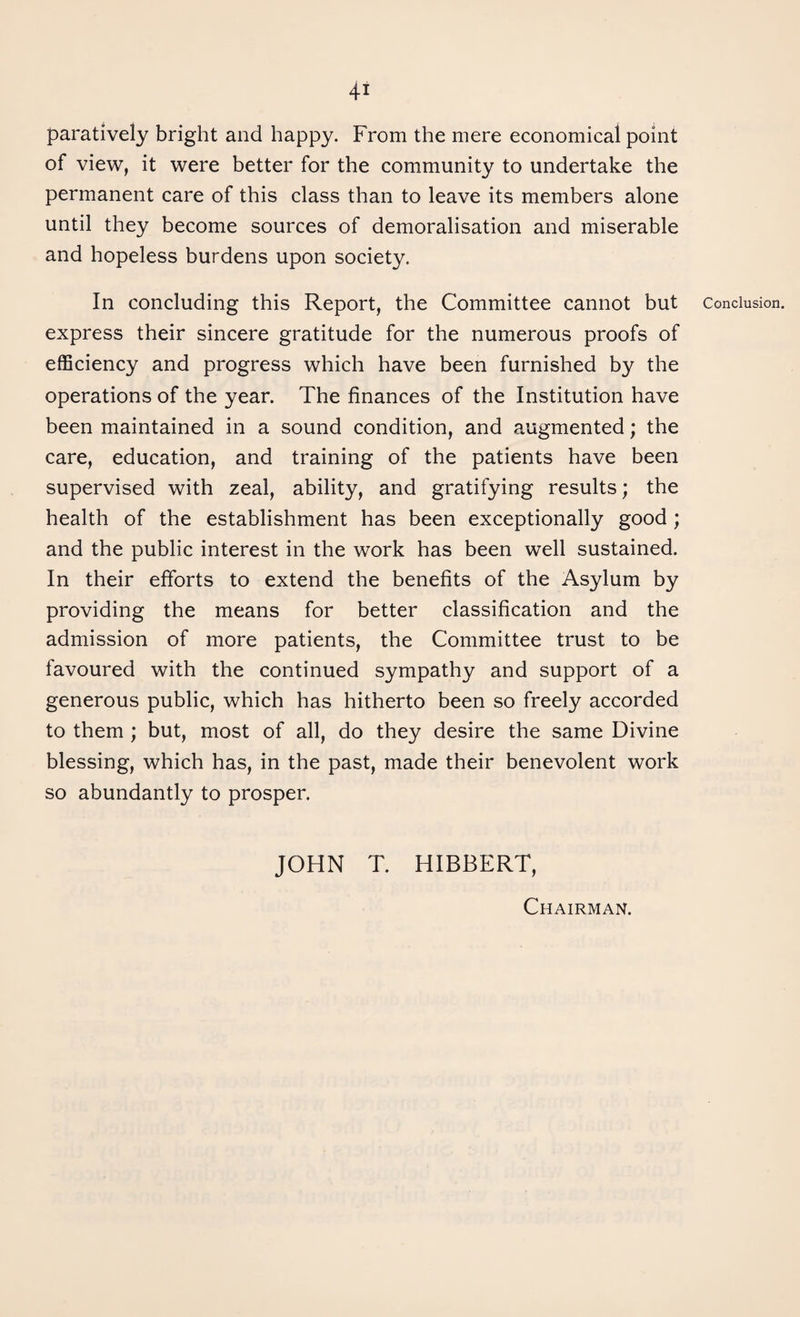 4-i paratively bright and happy. From the mere economical point of view, it were better for the community to undertake the permanent care of this class than to leave its members alone until they become sources of demoralisation and miserable and hopeless burdens upon society. In concluding this Report, the Committee cannot but express their sincere gratitude for the numerous proofs of efficiency and progress which have been furnished by the operations of the year. The finances of the Institution have been maintained in a sound condition, and augmented; the care, education, and training of the patients have been supervised with zeal, ability, and gratifying results; the health of the establishment has been exceptionally good ; and the public interest in the work has been well sustained. In their efforts to extend the benefits of the Asylum by providing the means for better classification and the admission of more patients, the Committee trust to be favoured with the continued sympathy and support of a generous public, which has hitherto been so freely accorded to them ; but, most of all, do they desire the same Divine blessing, which has, in the past, made their benevolent work so abundantly to prosper. JOHN T. HIBBERT, Conclusion. Chairman.