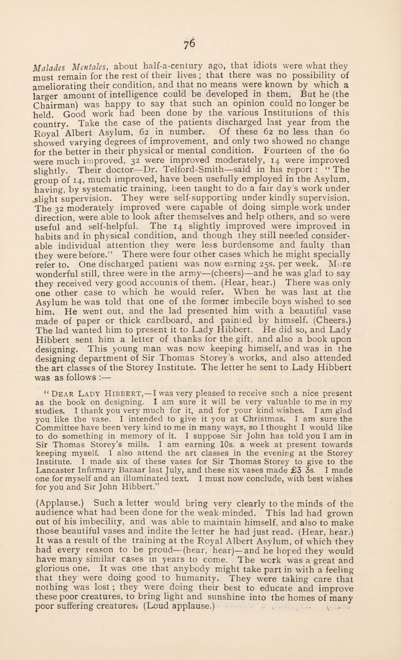 Malades Mentales, about half-a-century ago, that idiots were what they must remain for the rest of their lives; that there was no possibility of ameliorating their condition, and that no means were known by which a larger amount of intelligence could be developed in them. But he (the Chairman) was happy to say that such an opinion could no longer be held. Good work had been done by the various Institutions of this country. Take the case of the patients discharged last year from the Royal Albert Asylum, 62 in number. Of these 62 no less than 60 showed varying degrees of improvement, and only two showed no change for the better in their physical or mental condition. Fourteen of the 60 were much improved, 32 were improved moderately, 14 were improved slightly. Their doctor—Dr. Telford-Smith—said in his report : “ The group of 14, much improved, have been usefully employed in the Asylum, having, by systematic training, been taught to do a fair day’s work under slight supervision. They were self-supporting under kindly supervision. The 32 moderately improved were capable of doing simple work under direction, were able to look after themselves and help others, and so were useful and self-helpful. The 14 slightly improved were improved in habits and in physical condition, and though they still needed consider¬ able individual attention they were less burdensome and faulty than they were before.” There were four other cases which he might specially refer to. One discharged patient was now earning 25s. per week. More wonderful still, three were in the army—(cheers)—and he was glad to say they received very good accounts of them. (Hear, hear.) There was only one other case to which he would refer. When he was last at the Asylum he was told that one of the former imbecile boys wished to see him. He went out, and the lad presented him with a beautiful vase made of paper or thick cardboard, and painted by himself. (Cheers.) The lad wanted him to present it to Lady Hibbert. He did so, and Lady Hibbert sent him a letter of thanks for the gift, and also a book upon designing. This young man was now keeping himself, and wras in the designing department of Sir Thomas Storey’s w'orks, and also attended the art classes of the Storey Institute. The letter he sent to Lady Hibbert was as follows :— “ Dear Lady Hibbert,—I was very pleased to receive such a nice present as the book on designing. I am sure it will be very valuable to me in my studies. I thank you very much for it, and for your kind washes. I am glad you like the vase. I intended to give it you at Christmas. I am sure the Committee have been very kind to me in many ways, so I thought I wTould like to do something in memory of it. I suppose Sir John has told you I am in Sir Thomas Storey’s mills. I am earning 10s. a week at present tow-ards keeping myself. 1 also attend the art classes in the evening at the Storey Institute. I made six of these vases for Sir Thomas Storey to give to the Lancaster Infirmary Bazaar last July, and these six vases made £3 3s. I made one for myself and an illuminated text. I must now conclude, with best wishes for you and Sir John Hibbert.” (Applause.) Such a letter would bring very clearly to the minds of the audience what had been done for the weak-minded. This lad had grown out of his imbecility, and was able to maintain himself, and also to make those beautiful vases and indite the letter he had just read. (Hear, hear.) It was a result of the training at the Royal Albert Asylum, of which they had every reason to be proud—(hear, hear)—and he hoped they would have many similar cases m years to come. The work was a great and glorious one. It was one that anybody might take part in with a feeling that they were doing good to humanity. They w^ere taking care that nothing was lost ; they were doing their best to educate and improve these poor creatures, to bring light and sunshine into the homes of many poor suffering creatures.- (Loud applause.) ■ , v. . ,