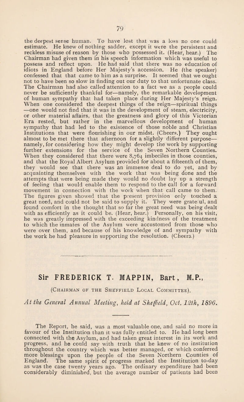 the deepest sense human. To have lost that was a loss no one could estimate. He knew of nothing sadder, except it were the persistent and reckless misuse of reason by those who possessed it. (Hear, hear.) The Chairman had given them in his speech information which was useful to possess and reflect upon. He had said that there was no education of idiots in England before Her Majesty’s accession. He (the speaker) confessed that that came to him as a surprise. It seemed that we ought not to have been so slow in finding out our duty to that unfortunate class. The Chairman had also called attention to a fact we as a people could never be sufficiently thankful for—namely, the remarkable development of human sympathy that had taken place during Her Majesty’s reign. When one considered the deepest things of the reign—spiritual things —one would not find that it was in the development of steam, electricity, or other material affairs, that the greatness and glory of this Victorian Era rested, but rather in the marvellous development of human sympathy that had led to the existence of those noble and Christian Institutions that were flourishing in our midst. (Cheers.) They ought almost to be met there that afternoon for a slightly different purpose—- namely, for considering how they might develop the work by supporting further extensions for the service of the Seven Northern Counties. When they considered that there were 8,764 imbeciles in those counties, and that the Royal Albert Asylum provided for about a fifteenth of them, they would see that there was an immense deal to do yet, and by acquainting themselves with the work that was being done and the attempts that were being made they would no doubt lay up a strength of feeling that would enable them to respond to the call for a forward movement in connection with the work when that call came to them. The figures given showed that the present provision only touched a great need, and could not be said to supply it. They were grate:ul, and found comfort in the thought that so far the great need was being dealt with as efficiently as it could be. (Hear, hear.) Personally, on his visit, he was greatly impressed with the exceeding kindness of the treatment to which the inmates of the Asylum were accustomed from those who were over them, and because of his knowledge of and sympathy with the work he had pleasure in supporting the resolution. (Cheers.) Sir FREDERICK T. MAPPIN, Bart, M.P., (Chairman of the Sheffield Local Committee), At the General Annual Meeting, held at Sheffield, Oct. 12th, 1896. The Report, he said, was a most valuable one, and said no more in favour of the Institution than it was fully entitled to. He had long been connected with the Asylum, and had taken great interest in its work and progress, and he could say with truth that he knew of no institution throughout the country which was better managed, or which conferred more blessings upon the people of the Seven Northern Counties of England. The same spirit of progress marked the Institution to-day as was the case twenty years ago. The ordinary expenditure had been considerably diminished, but the average number of patients had been