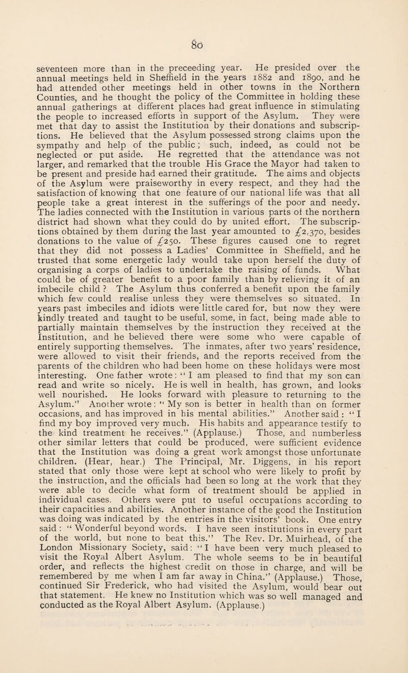 seventeen more than in the preceeding year. He presided over the annual meetings held in Sheffield in the years 1882 and 1890, and he had attended other meetings held in other towns in the Northern Counties, and he thought the policy of the Committee in holding these annual gatherings at different places had great influence in stimulating the people to increased efforts in support of the Asylum. They were met that day to assist the Institution by their donations and subscrip¬ tions. He believed that the Asylum possessed strong claims upon the sympathy and help of the public; such, indeed, as could not be neglected or put aside. He regretted that the attendance was not larger, and remarked that the trouble His Grace the Mayor had taken to be present and preside had earned their gratitude. The aims and objects of the Asylum were praiseworthy in every respect, and they had the satisfaction of knowing that one feature of our national life was that all people take a great interest in the sufferings of the poor and needy. The ladies connected with the Institution in various parts of the northern district had shown what they could do by united effort. The subscrip¬ tions obtained by them during the last year amounted to £2,370, besides donations to the value of £250. These figures caused one to regret that they did not possess a Ladies’ Committee in Sheffield, and he trusted that some energetic lady would take upon herself the duty of organising a corps of ladies to undertake the raising of funds. What could be of greater benefit to a poor family than by relieving it of an imbecile child ? The Asylum thus conferred a benefit upon the family which few could realise unless they were themselves so situated. In years past imbeciles and idiots were little cared for, but now they were kindly treated and taught to be useful, some, in fact, being made able to partially maintain themselves by the instruction they received at the Institution, and he believed there were some who were capable of entirely supporting themselves. The inmates, after two years’ residence, were allowed to visit their friends, and the reports received from the parents of the children who had been home on these holidays were most interesting. One father wrote: “ I am pleased to find that my son can read and write so nicely. He is well in health, has grown, and looks well nourished. He looks forward with pleasure to returning to the Asylum.” Another wrote: “ My son is better in health than on former occasions, and has improved in his mental abilities.” Another said : “I find my boy improved very much. His habits and appearance testify to the kind treatment he receives.” (Applause.) Those, and numberless other similar letters that could be produced, were sufficient evidence that the Institution was doing a great w7ork amongst those unfortunate children. (Hear, hear.) The Principal, Mr. Diggens, in his report stated that only those were kept at school who were likely to profit by the instruction, and the officials had been so long at the work that they were able to decide what form of treatment should be applied in individual cases. Others were put to useful occupations according to their capacities and abilities. Another instance of the good the Institution was doing was indicated by the entries in the visitors’ book. One entry said : “ Wonderful beyond words. I have seen institutions in every part of the world, but none to beat this.” The Rev. Dr. Muirhead, of the London Missionary Society, said: “I have been very much pleased to visit the Royal Albert Asylum. The whole seems to be in beautiful order, and reflects the highest credit on those in charge, and will be remembered by me when I am far away in China.” (Applause.) Those, continued Sir Frederick, who had visited the Asylum, would bear out that statement. He knew no Institution which was so well managed and conducted as the Royal Albert Asylum. (Applause.)