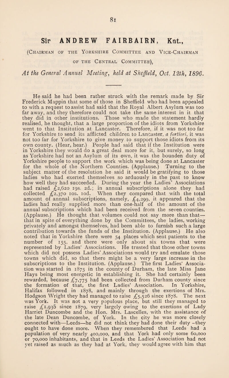 Sip ANDREW FAIRBAIRN, Knt., (Chairman of the Yorkshire Committee and Vice-Chairman of the Central Committee), At the General Annual Meeting, held at Sheffield, Oct. 12th, 1896. He said he had been rather struck with the remark made by Sir Frederick Mappin that some of those in Sheffield who had been appealed to with a request to assist had said that the Royal Albert Asylum was too far away, and they therefore could not take the same interest in it that they did in other institutions. Those who made the statement hardly realised, he thought, that a large proportion of the idiots from Yorkshire went to that Institution at Lancaster. Therefore, if it was not too far for Yorkshire to send its afflicted children to Lancaster, a fortiori, it was not too far for Yorkshire to give money to support those idiots from its own county. (Hear, hear.) People had said that if the Institution were in Yorkshire they would do a great deal more for it, but surely, so long as Yorkshire had not an Asylum of its own, it was the bounden duty of Yorkshire people to support the work which was being done at Lancaster for the whole of the Northern Counties. (Applause.) Turning to the subject matter of the resolution he said it would be gratifying to those ladies who had exerted themselves so arduously in the past to know how well they had succeeded. During the year the Ladies’ Associations had raised £2,620 19s. 2d.; in annual subscriptions alone they had collected £2,370 10s. iod. When they compared that with the total amount of annual subscriptions, namely, £4,299, it appeared that the ladies had really supplied more than one-half of the amount of the annual subscriptions which had been received from the seven counties. (Applause.) He thought that volumes could not say more than that—• that in spite of everything done by the Committees, the ladies, working privately and amongst themselves, had been able to furnish such a large contribution towards the funds of the Institution. (Applause.) He also noted that in Yorkshire there were 54 places which sent patients to the number of 155, and there were only about six towns that were represented by Ladies’ Associations. He trusted that those other towns which did not possess Ladies’ Associations would try and emulate those towns which did, so that there might be a very large increase in the subscriptions to the Institution. (Applause.) The first Ladies’ Associa¬ tion was started in 1875 in the county of Durham, the late Miss Jane Hays being most energetic in establishing it. She had certainly been rewarded, because £7,775 had been collected from Durham county since the formation of that, the first Ladies’ Association. In Yorkshire, Halifax followed in 1878, and mainly through the exertions of Mrs. Hodgson Wright they had managed to raise £5,526 since 1878. The next was York. It was not a very populous place, but still they managed to raise £i,935 since 1879, very largely owing to the exertions of Lady Harriet Duncombe and the Hon. Mrs. Lascelles, with the assistance of the late Dean Duncombe, of York. In the city he was more closely connected with—Leeds—he did not think they had done their duty -they ought to have done more. When they remembered that Leeds had a population of very nearly 400,000, and that York had only some 60,000 or 70,000 inhabitants, and that in Leeds the Ladies’ Association had not yet raised as much as they had at York, they would agree with him that