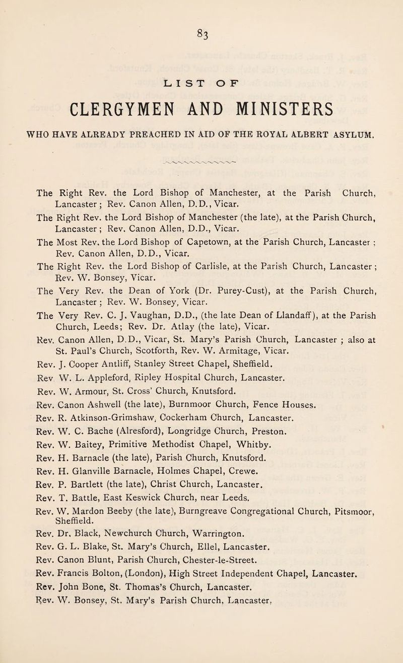 LIST OF CLERGYMEN AND MINISTERS WHO HAVE ALREADY PREACHED IN AID OF THE ROYAL ALBERT ASYLUM. The Right Rev. the Lord Bishop of Manchester, at the Parish Church, Lancaster; Rev. Canon Allen, D. D., Vicar. The Right Rev. the Lord Bishop of Manchester (the late), at the Parish Church, Lancaster ; Rev. Canon Allen, D.D., Vicar. The Most Rev. the Lord Bishop of Capetown, at the Parish Church, Lancaster ; Rev. Canon Allen, D.D., Vicar. The Right Rev. the Lord Bishop of Carlisle, at the Parish Church, Lancaster; Rev. W. Bonsey, Vicar. The Very Rev. the Dean of York (Dr. Purey-Cust), at the Parish Church, Lancaster ; Rev. W. Bonsey, Vicar. The Very Rev. C. J, Vaughan, D.D., (the late Dean of Llandaff), at the Parish Church, Leeds; Rev. Dr. Atlay (the late), Vicar. Rev. Canon Allen, D.D., Vicar, St. Mary’s Parish Church, Lancaster ; also at St. Paul’s Church, Scotforth, Rev. W. Armitage, Vicar. Rev. J. Cooper Antliff, Stanley Street Chapel, Sheffield. Rev W. L. Appleford, Ripley Hospital Church, Lancaster. Rev. W. Armour, St. Cross’ Church, Knutsford. Rev. Canon Ashwell (the late), Burnmoor Church, Fence Houses. Rev. R. Atkinson-Grimshaw, Cockerham Church, Lancaster. Rev. W. C. Bache (Alresford), Longridge Church, Preston. Rev. W. Baitey, Primitive Methodist Chapel, Whitby. Rev. H. Barnacle (the late), Parish Church, Knutsford. \ Rev. H. Glanville Barnacle, Holmes Chapel, Crewe. Rev. P. Bartlett (the late), Christ Church, Lancaster. Rev. T. Battle, East Keswick Church, near Leeds. Rev. W. Mardon Beeby (the late), Burngreave Congregational Church, Pitsmoor, Sheffield. Rev. Dr, Black, Newchurch Church, Warrington. Rev. G. L. Blake, St. Mary’s Church, Ellel, Lancaster. Rev. Canon Blunt, Parish Church, Chester-le-Street. Rev. Francis Bolton, (London), High Street Independent Chapel, Lancaster. Rev. John Bone, St. Thomas’s Church, Lancaster. Rrev. W. Bonsey, St. Mary’s Parish Church, Lancaster,