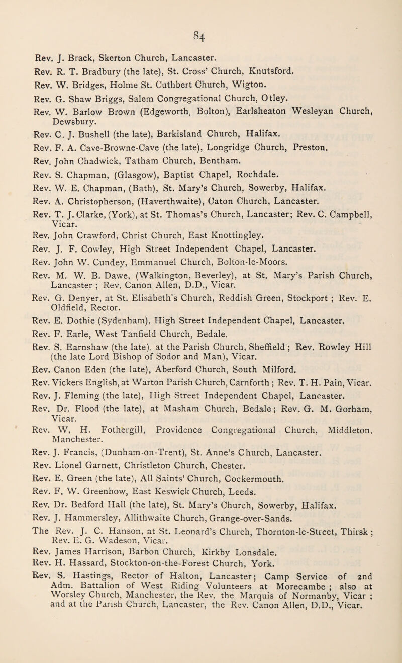 Rev. J. Brack, Skerton Church, Lancaster. Rev. R. T. Bradbury (the late), St. Cross’ Church, Knutsford. Rev. W. Bridges, Holme St. Cuthbert Church, Wigton. Rev. G. Shaw Briggs, Salem Congregational Church, Otley. Rev. W. Barlow Brown (Edgeworth, Bolton), Earlsheaton Wesleyan Church, Dewsbury. Rev. C. J. Bushell (the late), Barkisland Church, Halifax. Rev. F. A. Cave-Browne-Cave (the late), Longridge Church, Preston. Rev. John Chadwick, Tatham Church, Bentham. Rev. S. Chapman, (Glasgow), Baptist Chapel, Rochdale. Rev. W. E. Chapman, (Bath), St. Mary’s Church, Sowerby, Halifax. Rev. A. Christopherson, (Haverthwaite), Caton Church, Lancaster. Rev. T. J. Clarke, (York), at St. Thomas’s Church, Lancaster; Rev. C. Campbell, Vicar. Rev. John Crawford, Christ Church, East Knottingley. Rev. J. F. Cowley, High Street Independent Chapel, Lancaster. Rev. John W. Cundey, Emmanuel Church, Bolton-le-Moors. Rev. M. W. B. Dawe, (Walkington, Beverley), at St. Mary’s Parish Church, Lancaster ; Rev. Canon Allen, D.D., Vicar. Rev. G. Denyer, at St. Elisabeth’s Church, Reddish Green, Stockport ; Rev. E. Oldfield, Rector. Rev. E. Dothie (Sydenham), High Street Independent Chapel, Lancaster. Rev. F. Earle, West Tanfield Church, Bedale. Rev. S, Earnshaw (the late), at the Parish Church, Sheffield ; Rev. Rowley Hill (the late Lord Bishop of Sodor and Man), Vicar. Rev. Canon Eden (the late), Aberford Church, South Milford. Rev. Vickers English, at Warton Parish Church, Carnforth ; Rev. T. H. Pain, Vicar. Rev. J. Fleming (the late), High Street Independent Chapel, Lancaster. Rev. Dr. Flood (the late), at Masham Church, Bedale; Rev. G. M. Gorham, Vicar. Rev. W, H. Fothergill, Providence Congregational Church, Middleton, Manchester. Rev. J. Francis, (Dunham-on-Trent), St. Anne’s Church, Lancaster. Rev. Lionel Garnett, Christleton Church, Chester. Rev. E. Green (the late), All Saints’ Church, Cockermouth. Rev. F. W. Greenhow, East Keswick Church, Leeds. Rev. Dr. Bedford Hall (the late), St. Mary’s Church, Sowerby, Halifax. Rev. J. Hammersley, Allithwaite Church, Grange-over-Sands. The Rev. J. C. Hanson, at St. Leonard’s Church, Thornton-le-Street, Thirsk ; Rev. E. G. Wadeson, Vicar. Rev. James Harrison, Barbon Church, Kirkby Lonsdale. Rev. H. Hassard, Stockton-on-the-Forest Church, York. Rev. S. Hastings, Rector of Halton, Lancaster; Camp Service of 2nd Adm. Battalion of West Riding Volunteers at Morecambe ; also at Worsley Church, Manchester, the Rev. the Marquis of Normanby, Vicar ; and at the Parish Church, Lancaster, the Rev. Canon Allen, D.D., Vicar.