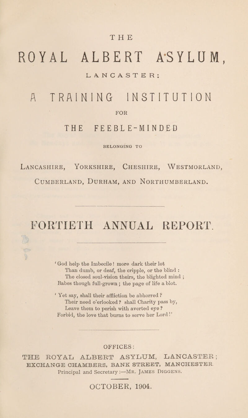 THE ROYAL ALBERT A'SYLUM, L,A.NCASTER: A TRAINING INSTITUTION FOR THE FEEBLE-MINDED BELONGING TO Lancashire, Yorkshire, Chesfiire, Westmorland, Cumberland, Durham, and Northumberland. FORTIETH annual REPORT. ‘ God help the Imbecile ! more dark their lot Than dumb, or deaf, the cripple, or the blind : The closed soul-Ausion theirs, the blighted mind ; Babes though full-grown ; the page of life a blot. ‘ Yet say, shall their affliction be abhorred ? Their need o’erlooked ? shall Charity pass by. Leave them to perish with averted eye ? Forbid, the love that burns to serve her Lord ! ’ OFFICES : THE ROYAL ALBERT ASYLUM, LANCASTER ; EXCHANGE CHAMBERS, BANK STREET, MANCHESTER Principal and Secretary;—Mr. James Diggens. OCTOBER, 1904.