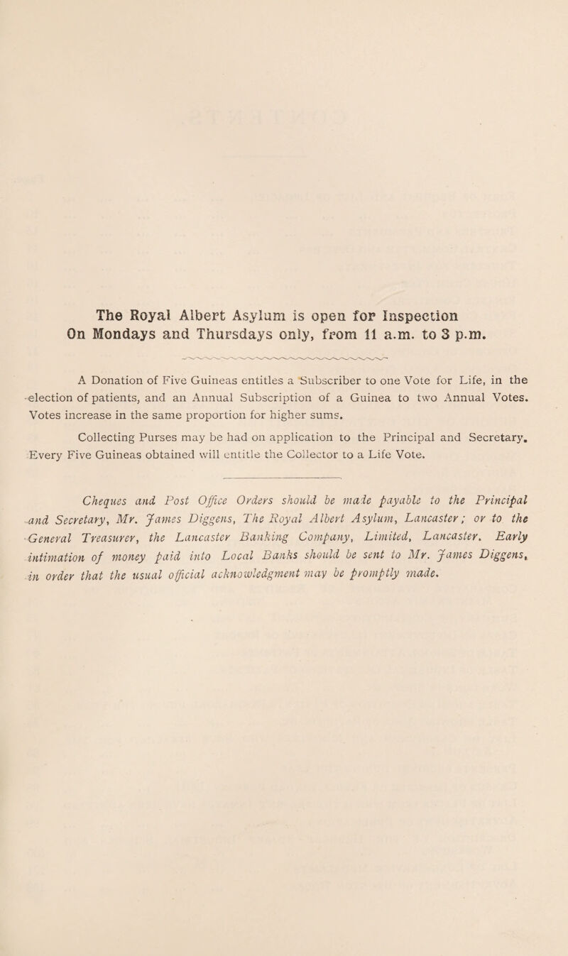 The Royal Albert Asylum is open for Inspection On Mondays and Thursdays only, from 11 a.m. to 3 p.m. A Donation of Five Guineas entitles a Subscriber to one Vote for Life, in the •election of patients, and an Annual Subscription of a Guinea to two Annual Votes. Votes increase in the same proportion for higher sums. Collecting Purses may be had on application to the Principal and Secretary. Every Five Guineas obtained will entitle the Collector to a Life Vote. Cheques and Post Office Orders should be made payable to the Principal and Secretary, Mr. Janies Diggens, The Royal Albert Asylum, Lancaster; or to the ■General Treasurer, the Lancaster Banking Company, Limited, Lancaster. Early intimation of money paid into Local Banks should be sent to Mr. James Diggens, ■ in order that the usual official acknowledgment may be promptly made.
