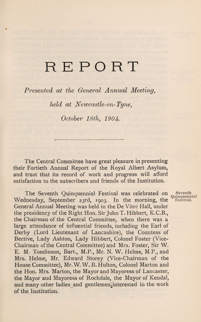 REPORT Presented at the General Annual Meeting, held at Newcastle-on-Tyne, October 18 th, 190 A. The Central Committee have great pleasure in presenting their Fortieth Annual Report of the Royal Albert Asylum, and trust that its record of work and progress will afford satisfaction to the subscribers and friends of the Institution. The Seventh Quinquennial Festival was celebrated on ^ Seventh TTT -I 1 ^ T -1 Qtiinquenn Wednesday, September 23rd, 1903. In the morning, the Festival. General Annual Meeting was held in the De Vitre Hall, under the presidency of the Right Hon. Sir John T. Hibbert, K.C.B., the Chairman of the Central Committee, when there was a large attendance of influential friends, including the Earl of Derby (Lord Lieutenant of Lancashire), the Countess of Bective, Lady Ashton, Lady Hibbert, Colonel Foster (Vice- Chairman of the Central Committee) and Mrs. Foster, Sir W. E. M. Tomlinson, Bart., M.P., Mr. N. W. Helme, M.P., and Mrs. Helme, Mr. Edward Storey (Vice-Chairman of the House Committee), Mr.W. W. B. Hulton, Colonel Marton and the Hon. Mrs. Marton, the Mayor and Mayoress of Lancaster, the Mayor and Mayoress of Rochdale, the Mayor of Kendal, and many other ladies and gentlemeniinterested in the work of the Institution.