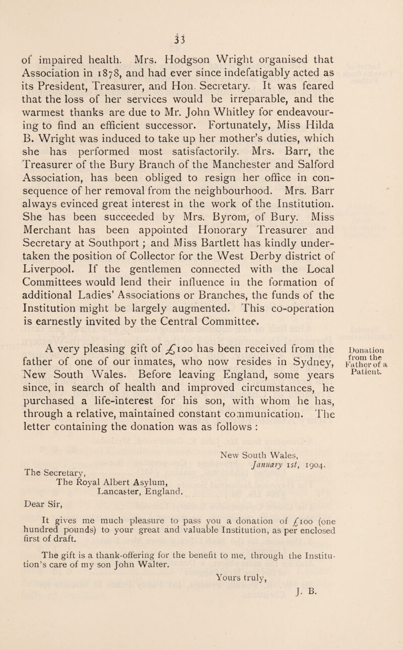 of impaired health. Mrs. Hodgson Wright organised that Association in 1878, and had ever since indefatigably acted as its President, Treasurer, and Hon. Secretary. It was feared that the loss of her services would be irreparable, and the warmest thanks are due to Mr. John Whitley for endeavour¬ ing to find an efficient successor. Fortunately, Miss Hilda B. Wright was induced to take up her mother’s duties, which she has performed most satisfactorily. Mrs. Barr, the Treasurer of the Bury Branch of the Manchester and Salford Association, has been obliged to resign her office in con¬ sequence of her removal from the neighbourhood. Mrs, Barr always evinced great interest in the work of the Institution. She has been succeeded by Mrs. Byrom, of Bury. Miss Merchant has been appointed Honorary Treasurer and Secretary at Southport; and Miss Bartlett has kindly under¬ taken the position of Collector for the West Derby district of Liverpool. If the gentlemen connected with the Local Committees would lend their influence in the formation of additional Ladies’ Associations or Branches, the funds of the Institution might be largely augmented. This co-operation is earnestly invited by the Central Committee. A very pleasing gift of ;£ioo has been received from the father of one of our inmates, who now resides in Sydney, New South Wales. Before leaving England, some years since, in search of health and improved circumstances, he purchased a life-interest for his son, with whom he has, through a relative, maintained constant communication. The letter containing the donation was as follows : New South Wales, Jajiuary 1st, 1904. The Secretary, The Royal Albert Asylum, Lancaster, England. Dear Sir, It gives me much pleasure to pass you a donation of ;^ioo (one hundred pounds) to your great and valuable Institution, as per enclosed first of draft. The gift is a thank-offering for the benefit to me, through the Institu¬ tion’s care of my son John Walter. J. B. Donation from the Father of a Patient. Yours truly,