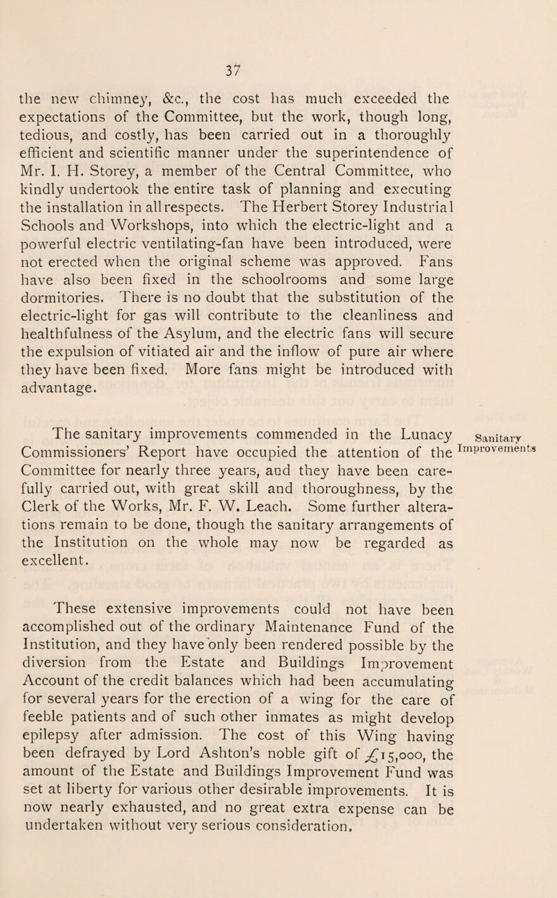 the new chimney, &c., the cost has much exceeded the expectations of the Committee, but the work, though long, tedious, and costly, has been carried out in a thoroughly efficient and scientific manner under the superintendence of Mr. I. H. Storey, a member of the Central Committee, who kindly undertook the entire task of planning and executing the installation in all respects. The Herbert Storey Industrial Schools and Workshops, into which the electric-light and a powerful electric ventilating-fan have been introduced, were not erected when the original scheme w^as approved. Fans have also been fixed in the schoolrooms and some large dormitories. There is no doubt that the substitution of the electric-light for gas will contribute to the cleanliness and healthfulness of the Asylum, and the electric fans will secure the expulsion of vitiated air and the inflow of pure air where they have been fixed. More fans might be introduced with advantage. The sanitary improvements commended in the Lunacy sanitary Commissioners’ Report have occupied the attention of the improvements Committee for nearly three years, and they have been care¬ fully carried out, with great skill and thoroughness, by the Clerk of the Works, Mr. F. W, Leach. Some further altera¬ tions remain to be done, though the sanitary arrangements of the Institution on the whole may now be regarded as excellent. These extensive improvements could not have been accomplished out of the ordinary Maintenance Fund of the Institution, and they have only been rendered possible by the diversion from the Estate and Buildings Improvement Account of the credit balances which had been accumulating for several years for the erection of a wing for the care of feeble patients and of such other inmates as might develop epilepsy after admission. The cost of this Wing having been defrayed by Lord Ashton’s noble gift of 15,000, the amount of the Estate and Buildings Improvement Fund was set at liberty for various other desirable improvements. It is now nearly exhausted, and no great extra expense can be undertaken without very serious consideration.