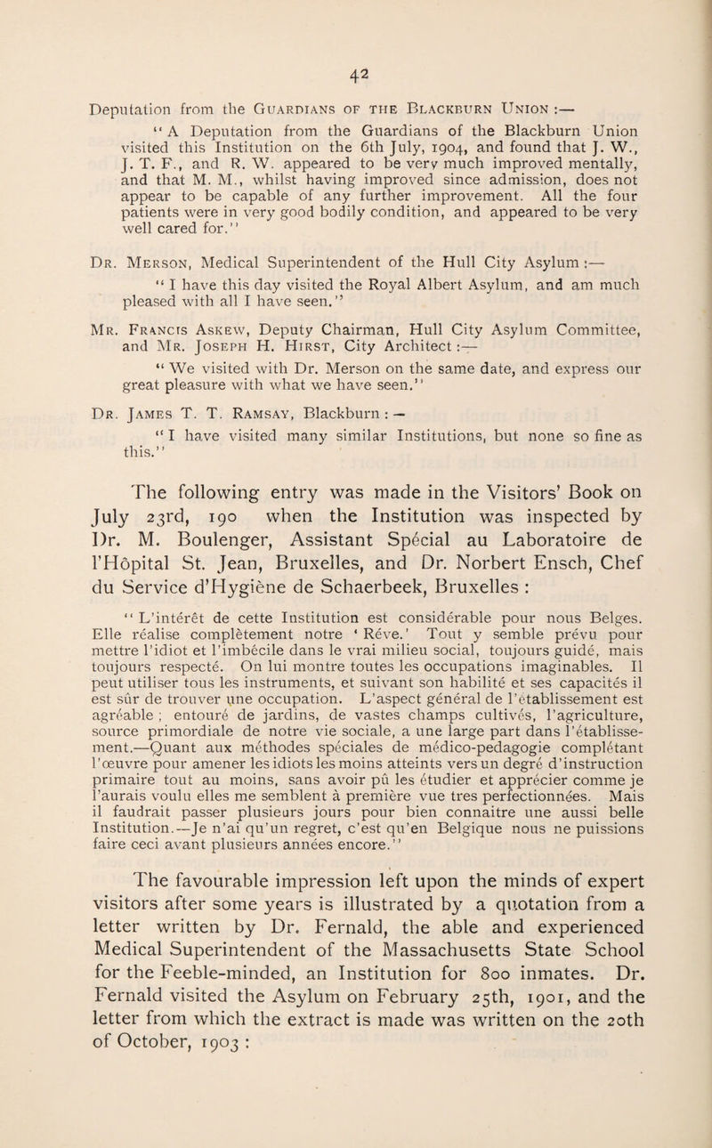 Deputation from the Guardians of the Blackburn Union :— “ A Deputation from the Guardians of the Blackburn Union visited this Institution on the 6th July, 1904, and found that J. W., J. T. F., and R. W. appeared to be very much improved mentally, and that M. M., whilst having improved since admission, does not appear to be capable of any further improvement. All the four patients were in very good bodily condition, and appeared to be very well cared for.” Dr. Merson, Medical Superintendent of the Hull City Asylum :— “ I have this day visited the Royal Albert Asylum, and am much pleased with all I have seen.” Mr. Francis Askew, Deputy Chairman, Hull City Asylum Committee, and Mr. Joseph H. Hirst, City Architect:— “ We visited with Dr. Merson on the same date, and express our great pleasure with what we have seen.” Dr. James T. T. Ramsay, Blackburn : — “ I have visited many similar Institutions, but none so fine as this.” The following entry was made in the Visitors’ Book on July 23rd, 190 when the Institution was inspected by Dr. M. Boulenger, Assistant Special au Laboratoire de I’Hopital St. Jean, Bruxelles, and Dr. Norbert Ensch, Chef du Service d’Hygiene de Schaerbeek, Bruxelles : ” L’interet de cette Institution est considerable pour nous Beiges. File realise completement notre ‘ Reve. ’ Tout y semble prevu pour mettre I’idiot et I’imbecile dans le vrai milieu social, toujours guide, mais toujours respecte. On lui montre toutes les occupations imaginables. II pent utiliser tons les instruments, et suivant son habilite et ses capacites il est sur de trouver une occupation. L’aspect general de I’etablissement est agreable ; entoure de jardins, de vastes champs cultives, I’agriculture, source primordiale de notre vie sociale, a une large part dans I’etablisse- ment.—Quant aux methodes speciales de medico-pedagogie completant r oeuvre pour amener les idiots les moins atteints versun degre d’instruction primaire tout au moins, sans avoir pu les etudier et apprecier comme je I’aurais voulu elles me semblent a premiere vue tres perfectionnees. Mais il faudrait passer plusieurs jours pour bien connaitre une aussi belle Institution.—Je n’ai qu’un regret, c’est qu’en Belgique nous ne puissions faire ceci avant plusieurs annees encore.” The favourable impression left upon the minds of expert visitors after some years is illustrated by a quotation from a letter written by Dr. Fernald, the able and experienced Medical Superintendent of the Massachusetts State School for the Feeble-minded, an Institution for 800 inmates. Dr. Fernald visited the Asylum on February 25th, 1901, and the letter from which the extract is made was written on the 20th of October, 1903 :