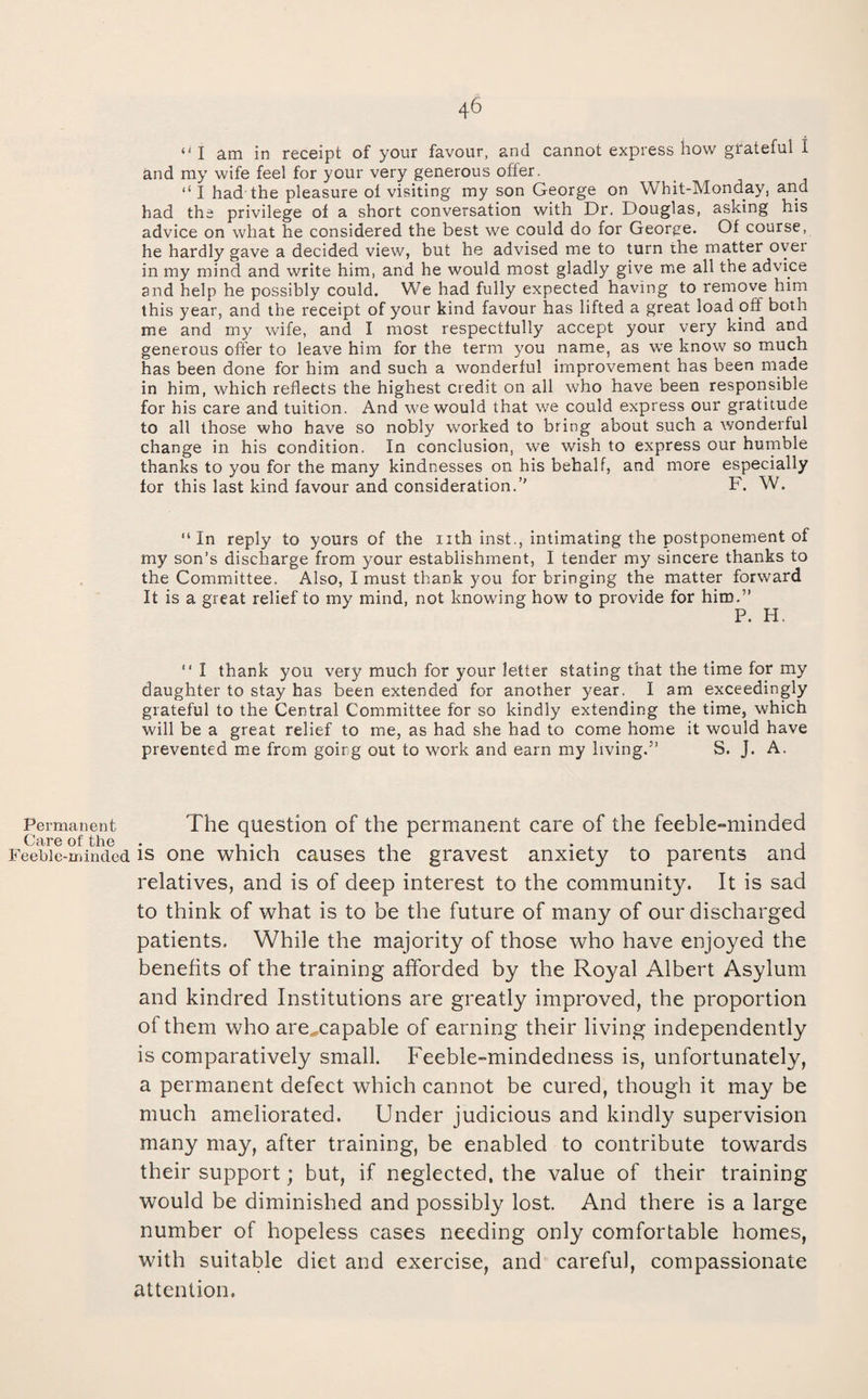 Permanent Care of the Feeble-minded 46 I am in receipt of your favour, and cannot express how grateful I and my wife feel for your very generous offer. ‘‘ I had the pleasure of visiting my son George on Whit-Monday, and had the privilege of a short conversation with Dr. Douglas, asking his advice on what he considered the best we could do for George. Of course, he hardly gave a decided view, but he advised me to turn the matter over in my mind and write him, and he would most gladly give me all the advice and help he possibly could. We had fully expected having to remove him this year, and the receipt of your kind favour has lifted a great load off both me and my wife, and I most respectfully accept your very kind and generous offer to leave him for the term you name, as we know so much has been done for him and such a wonderful improvement has been made in him, which reflects the highest credit on all who have been responsible for his care and tuition. And we would that we could express our gratitude to all those who have so nobly worked to bring about such a wonderful change in his condition. In conclusion, we wish to express our humble thanks to you for the many kindnesses on his behalf, and more especially for this last kind favour and consideration.” F. W. “In reply to yours of the nth inst., intimating the postponement of my son’s discharge from your establishment, I tender my sincere thanks to the Committee. Also, I must thank you for bringing the matter forward It is a great relief to my mind, not knowing how to provide for him.” P. H. “ I thank you very much for your letter stating that the time for my daughter to stay has been extended for another year. I am exceedingly grateful to the Central Committee for so kindly extending the time, which will be a great relief to me, as had she had to come home it would have prevented me from goirg out to work and earn my living.” S. J. A. The question of the permanent care of the feeble-minded is one which causes the gravest anxiety to parents and relatives, and is of deep interest to the community. It is sad to think of what is to be the future of many of our discharged patients. While the majority of those who have enjoyed the benefits of the training afforded by the Royal Albert Asylum and kindred Institutions are greatly improved, the proportion of them who are^capable of earning their living independently is comparatively small. Feeble-mindedness is, unfortunately, a permanent defect which cannot be cured, though it may be much ameliorated. Under judicious and kindly supervision many may, after training, be enabled to contribute towards their support; but, if neglected, the value of their training would be diminished and possibly lost. And there is a large number of hopeless cases needing only comfortable homes, with suitable diet and exercise, and careful, compassionate attention.