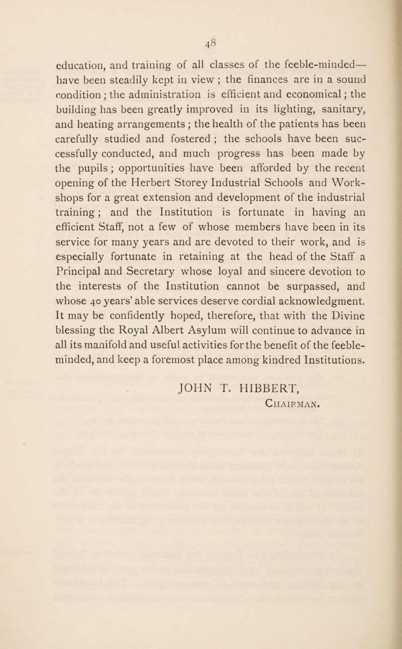 education, and training of all classes of the feeble-minded— have been steadily kept in view ; the finances are in a sound condition ; the administration is efficient and economical; the building has been greatly improved in its lighting, sanitary, and heating arrangements; the health of the patients has been carefully studied and fostered ; the schools have been suc¬ cessfully conducted, and much progress has been made by the pupils; opportunities have been afforded by the recent opening of the Herbert Storey Industrial Schools and Work¬ shops for a great extension and development of the industrial training; and the Institution is fortunate in having an efficient Staff, not a few of whose members have been in its service for many years and are devoted to their work, and is especially fortunate in retaining at the head of the Staff a Principal and Secretary whose loyal and sincere devotion to the interests of the Institution cannot be surpassed, and whose 40 years’ able services deserve cordial acknowledgment. It may be confidently hoped, therefore, that with the Divine blessing the Royal Albert Asylum will continue to advance in all its manifold and useful activities for the benefit of the feeble¬ minded, and keep a foremost place among kindred Institutions. JOHN T. HIBBERT, Chairman.