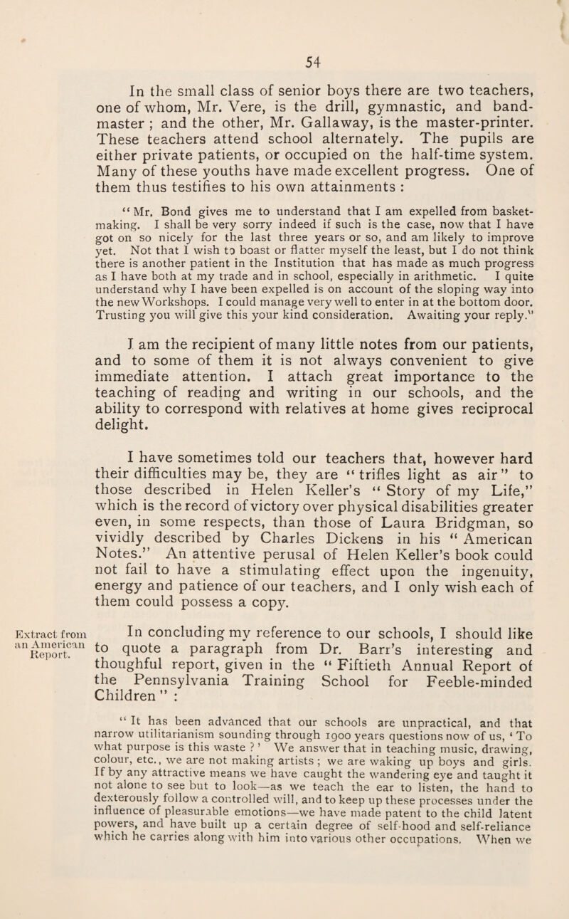 Extract from an American Report. In the small class of senior boys there are two teachers, one of whom, Mr. Vere, is the drill, gymnastic, and band¬ master ; and the other, Mr. Gallaway, is the master-printer. These teachers attend school alternately. The pupils are either private patients, or occupied on the half-time system. Many of these youths have made excellent progress. One of them thus testifies to his own attainments : “Mr. Bond gives me to understand that I am expelled from basket¬ making. I shall be very sorry indeed if such is the case, now that I have got on so nicely for the last three years or so, and am likely to improve yet. Not that 1 wish to boast or flatter myself the least, but I do not think there is another patient in the Institution that has made as much progress as I have both at my trade and in school, especially in arithmetic. I quite understand why I have been expelled is on account of the sloping way into the new Workshops. I could manage very well to enter in at the bottom door. Trusting you will give this your kind consideration. Awaiting your reply.'’ I am the recipient of many little notes from our patients, and to some of them it is not always convenient to give immediate attention. I attach great importance to the teaching of reading and writing in our schools, and the ability to correspond with relatives at home gives reciprocal delight. I have sometimes told our teachers that, however hard their difficulties may be, they are “trifles light as air” to those described in Helen Keller’s “ Story of my Life,” which is the record of victory over physical disabilities greater even, in some respects, than those of Laura Bridgman, so vividly described by Charles Dickens in his American Notes.” An attentive perusal of Helen Keller’s book could not fail to have a stimulating effect upon the ingenuity, energy and patience of our teachers, and I only wish each of them could possess a copy. In concluding my reference to our schools, I should like to quote a paragraph from Dr. Barr’s interesting and thoughful report, given in the “ Fiftieth Annual Report of the Pennsylvania Training School for Feeble-minded Children ” : “ It has been advanced that our schools are unpractical, and that narrow utilitarianism sounding through igoo years questions now of us, ‘ To what purpose is this waste ? ’ We answer that in teaching music, drawing, colour, etc., we are not making artists ; we are waking up boys and girls. If by any attractive means we have caught the wandering eye and taught it not alone to see but to look—as we teach the ear to listen, the hand to dexterously follow a controlled will, and to keep up these processes under the influence of pleasurable emotions—we have made patent to the child latent powers, and have built up a certain degree of self hood and self-reliance w'hich he carries along with him into various other occupations. When we