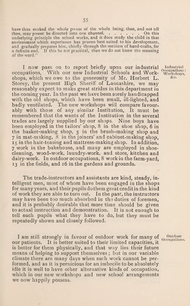 have thus evoked the whole power of the whole being, then, and not till then, may power be directed into one channel. ...... On this underlying principle the school works, and it does study the child in that environment which experience has proven best suited to his development, and gradually prepares him, chiefly through the medium of hand-crafts, for a definite end. If this be not practical, then we do not know the meaning of the word,” I now pass on to report briefly upon our industrial occupations. With our new Industrial Schools and Work¬ shops, which we owe to the generosity of Mr. Herbert L. Storey, the present High Sheriff of Lancashire, we may reasonably expect to make great strides in this department in the coming year. In the past we have been sorely handicapped with the old shops, which have been small, ill-lighted, and badly ventilated. The new workshops will compare favour¬ ably with those of any similar Institution. It must be remembered that the wants of the Institution in the several trades are largely supplied by our shops. Nine boys have been employed in the tailors’ shop, 8 in the shoe shop, 6 in the basket-making shop, 5 in the brush-making shop and 7 in mat-making, 8 in the joiners’ and cabinet-making shop, 15 in the hair-teasing and mattress-making shop. In addition, 7 work in the bakehouse, and many are employed in shoe¬ cleaning, wood-work, laundry-work, and store, kitchen and dairy-work. In outdoor occupations, 8 work in the farm-yard, 13 in the fields, and 16 in the gardens and grounds. The trade-instructors and assistants are kind, steady, in¬ telligent men, most of whom have been engaged in the shops for many years, and their pupils do them great credit in the kind of work they are able to turn out. In the past, the instructors may have been too much absorbed in the duties of foremen, and it is probably desirable that more time should be given to actual instruction and demonstration. It is not enough to tell such pupils what they have to do, but they must be repeatedly shown and closely followed. I am still strongly in favour of outdoor work for many of our patients. It is better suited to their limited capacities, it is better for them physically, and that way lies their future means of helping to support themselves ; but in our variable climate there are many days when such work cannot be per¬ formed, and as it is pernicious for an imbecile to be absolutely idle it is well to have other alternative kinds of occupation, which in our new workshops and new school arrangements we now happily possess. Industrial Occupations Workshops See. Outdoor Occupations