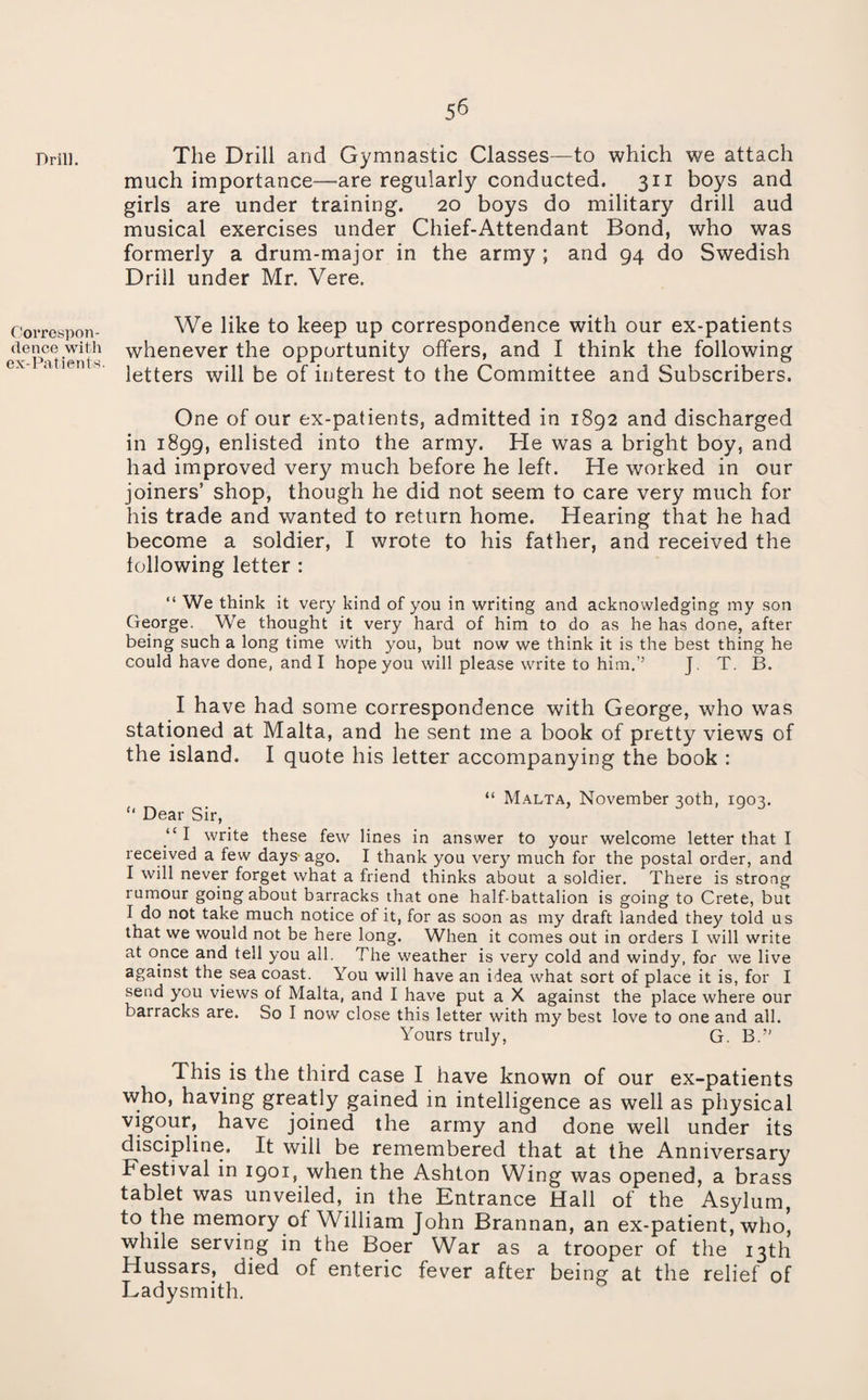 Drill. Correspon¬ dence with ex-Patients- The Drill and Gymnastic Classes—to which we attach much importance—^are regularly conducted. 311 boys and girls are under training. 20 boys do military drill aud musical exercises under Chief-Attendant Bond, who was formerly a drum-major in the army ; and 94 do Swedish Drill under Mr. Vere. We like to keep up correspondence with our ex-patients whenever the opportunity offers, and I think the following letters will be of interest to the Committee and Subscribers. One of our ex-patients, admitted in 1892 and discharged in 1899, enlisted into the army. He was a bright boy, and had improved very much before he left. He worked in our joiners’ shop, though he did not seem to care very much for his trade and wanted to return home. Hearing that he had become a soldier, I wrote to his father, and received the following letter : “ We think it very kind of you in writing and acknowledging my son George. We thought it very hard of him to do as he has done, after being such a long time with you, but now we think it is the best thing he could have done, and I hope you will please write to him.’’ J. T. B. I have had some correspondence with George, who was stationed at Malta, and he sent me a book of pretty views of the island. I quote his letter accompanying the book : “ Malta, November 30th, 1903. “ Dear Sir, “ I write these few lines in answer to your welcome letter that I received a few days'ago. I thank you very much for the postal order, and I will never forget what a friend thinks about a soldier. There is strong rumour going about barracks that one half-battalion is going to Crete, but I do not take much notice of it, for as soon as my draft landed they told us that we would not be here long. When it comes out in orders I will write at once and tell you all. The weather is very cold and windy, for we live against the^ sea coast. You will have an idea what sort of place it is, for I send you views of Malta, and I have put a X against the place where our barracks are. So I now close this letter with my best love to one and all. Yours truly, G. B.” This is the third case I have known of our ex-patients who, having greatly gained in intelligence as well as physical vigour, have joined the army and done well under its discipline. It will be remembered that at the Anniversary Festival in 1901, when the Ashton Wing was opened, a brass tablet was unveiled, in the Entrance Hall of the Asylum, to the mernory of William John Brannan, an ex-patient, who, while serving in the Boer War as a trooper of the 13th Hussars, died of enteric fever after being at the relief of Ladysmith.