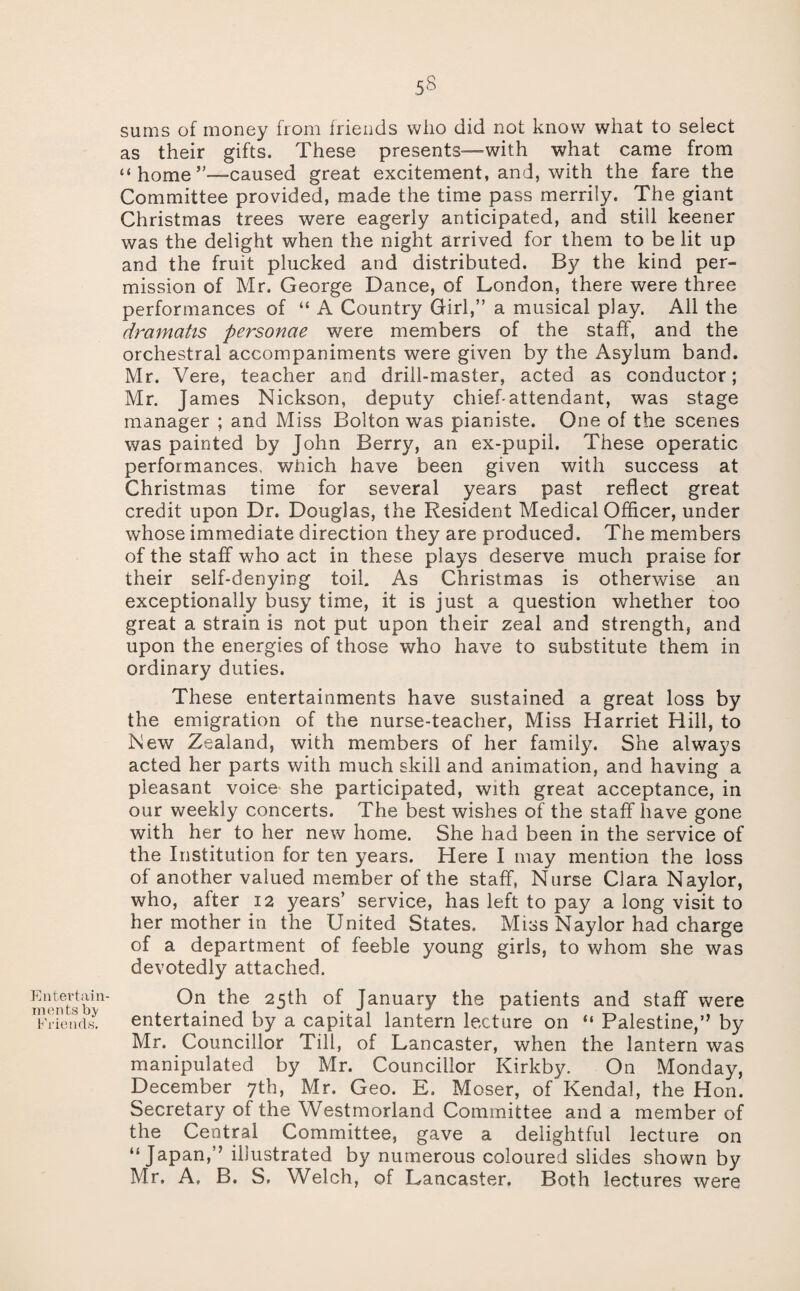 Entertain¬ ments bj/ Ei'iciuls. sums of money from friends who did not know what to select as their gifts. These presents—with what came from “ home’—caused great excitement, and, with the fare the Committee provided, made the time pass merrily. The giant Christmas trees were eagerly anticipated, and still keener was the delight when the night arrived for them to be lit up and the fruit plucked and distributed. By the kind per¬ mission of Mr. George Dance, of London, there were three performances of “ A Country Girl,” a musical play. All the dramatis personae were members of the staff, and the orchestral accompaniments were given by the Asylum band. Mr. Vere, teacher and drill-master, acted as conductor; Mr. James Nickson, deputy chief-attendant, was stage manager ; and Miss Bolton was pianiste. One of the scenes was painted by John Berry, an ex-pupil. These operatic performances, which have been given with success at Christmas time for several years past reflect great credit upon Dr. Douglas, the Resident Medical Officer, under whose immediate direction they are produced. The members of the staff who act in these plays deserve much praise for their self-denying toil. As Christmas is otherwise an exceptionally busy time, it is just a question whether too great a strain is not put upon their zeal and strength, and upon the energies of those who have to substitute them in ordinary duties. These entertainments have sustained a great loss by the emigration of the nurse-teacher, Miss Harriet Hill, to New Zealand, with members of her family. She always acted her parts with much skill and animation, and having a pleasant voice* she participated, with great acceptance, in our weekly concerts. The best wishes of the staff have gone with her to her new home. She had been in the service of the Institution for ten years. Here I may mention the loss of another valued member of the staff, Nurse Clara Naylor, who, after 12 years’ service, has left to pay a long visit to her mother in the United States. Miss Naylor had charge of a department of feeble young girls, to whom she was devotedly attached. On the 25th of January the patients and staff were entertained by a capital lantern lecture on “ Palestine,” by Mr. Councillor Till, of Lancaster, when the lantern was manipulated by Mr. Councillor Kirkby. On Monday, December yth, Mr. Geo. E. Moser, of Kendal, the Hon. Secretary of the Westmorland Committee and a member of the Central Committee, gave a delightful lecture on “Japan,” illustrated by numerous coloured slides shown by Mr. A. B. S, Welch, of Lancaster, Both lectures were