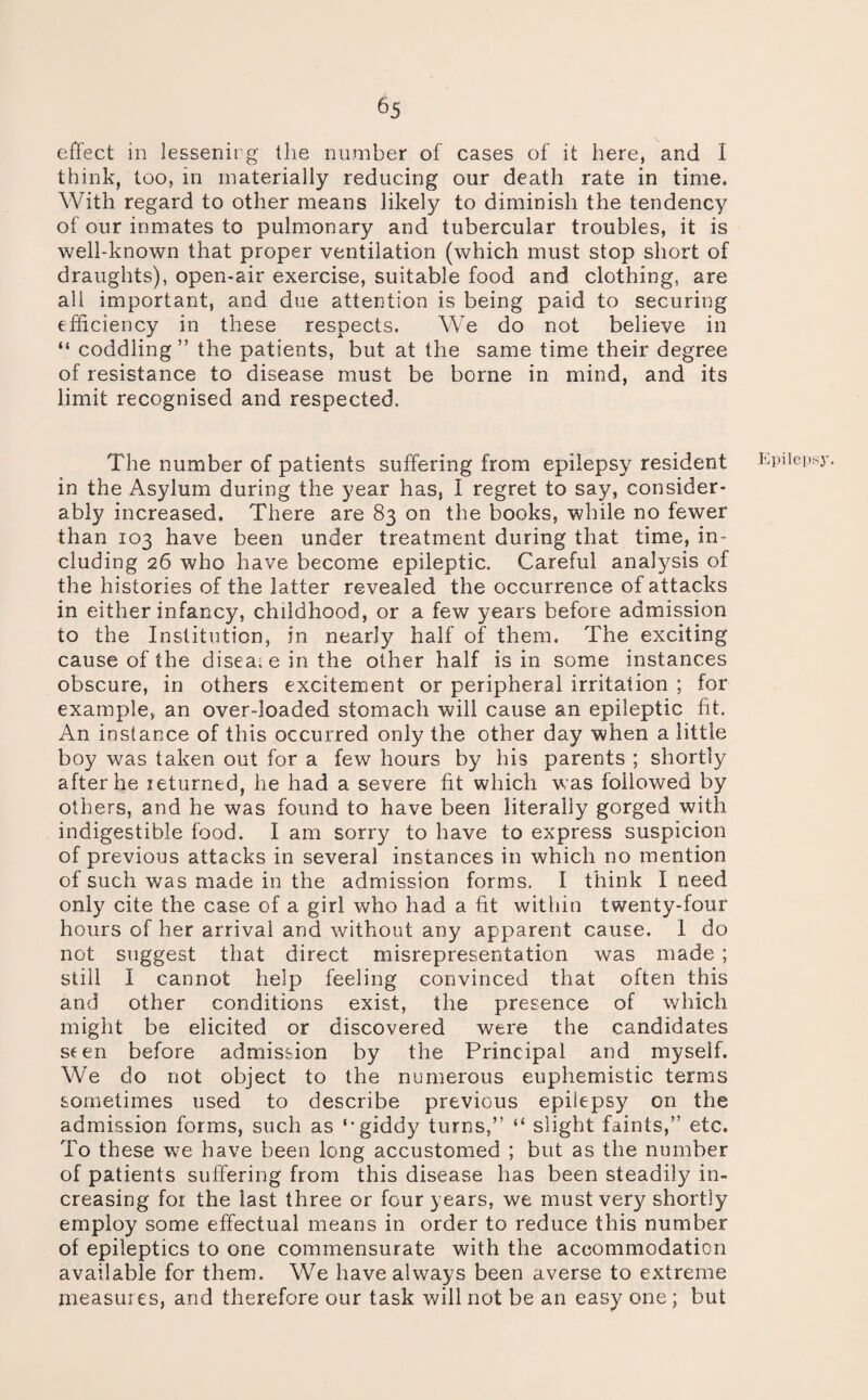 effect in lessenirg the number of cases of it here, and I think, too, in materially reducing our death rate in time. With regard to other means likely to diminish the tendency of our inmates to pulmonary and tubercular troubles, it is well-known that proper ventilation (which must stop short of draughts), open-air exercise, suitable food and clothing, are all important, and due attention is being paid to securing efficiency in these respects. We do not believe in “ coddling” the patients, but at the same time their degree of resistance to disease must be borne in mind, and its limit recognised and respected. The number of patients suffering from epilepsy resident in the Asylum during the year has, I regret to say, consider¬ ably increased. There are 83 on the books, while no fewer than 103 have been under treatment during that time, in¬ cluding 26 who have become epileptic. Careful analysis of the histories of the latter revealed the occurrence of attacks in either infancy, childhood, or a few years before admission to the Institution, in nearly half of them. The exciting cause of the disease in the other half is in some instances obscure, in others excitement or peripheral irritation ; for example, an over-loaded stomach will cause an epileptic fit. An instance of this occurred only the other day when a little boy was taken out for a few hours by his parents ; shortly after he returned, he had a severe fit which w’as followed by others, and he was found to have been literally gorged with indigestible food. I am sorry to have to express suspicion of previous attacks in several instances in which no mention of such was made in the admission forms. I think I need only cite the case of a girl who had a fit within twenty-four hours of her arrival and without any apparent cause. 1 do not suggest that direct misrepresentation was made ; still I cannot help feeling convinced that often this and other conditions exist, the presence of which might be elicited or discovered were the candidates seen before admission by the Principal and myself. We do not object to the numerous euphemistic terms sometimes used to describe previous epilepsy on the admission forms, such as ‘'giddy turns,” “ slight faints,” etc. To these wm have been long accustomed ; but as the number of patients suffering from this disease has been steadily in¬ creasing for the last three or four years, we must very shortly employ some effectual means in order to reduce this number of epileptics to one commensurate with the accommodation available for them. We have always been averse to extreme measures, and therefore our task will not be an easy one ; but liipilepsy.