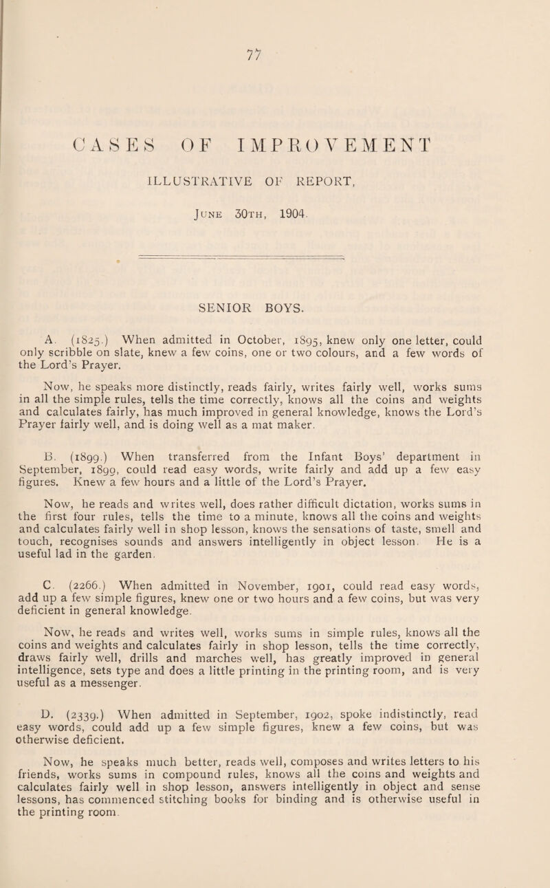 C A S K S OF IMPROVEMENT ILLUSTRATIVE OF REPORT, June 30th, 1904. SENIOR BOYS. A. (1825.) When admitted in October, 1895, knew one letter, could only scribble on slate, knew a few coins, one or two colours, and a few words of the Lord’s Prayer. Now, he speaks more distinctly, reads fairly, writes fairly well, works sums in all the simple rules, tells the time correctly, knows all the coins and weights and calculates fairly, has much improved in general knowledge, knows the Lord’s Prayer fairly well, and is doing well as a mat maker. B. (1899.) When transferred from the Infant Boys’ department in September, 1890, could read easy words, write fairly and add up a few easy figures. Knew a few hours and a little of the Lord’s Prayer. Now, he reads and writes well, does rather difficult dictation, works sums in the first four rules, tells the time to a minute, knows all the coins and weights and calculates fairly well in shop lesson, knows the sensations of taste, smell and touch, recognises sounds and answers intelligently in object lesson, He is a useful lad in the garden. C. (2266.) When admitted in November, 1901, could read easy words, add up a few simple figures, knew one or two hours and a few coins, but was very deficient in general knowledge. Now, he reads and writes well, works sums in simple rules, knows all the coins and weights and calculates fairly in shop lesson, tells the time correctly, draws fairly well, drills and marches well, has greatly improved in general intelligence, sets type and does a little printing in the printing room, and is very useful as a messenger. (2339.) When admitted in September, 1902, spoke indistinctly, read easy words, could add up a few simple figures, knew a few coins, but was otherwise deficient. Now, he speaks much better, reads well, composes and writes letters to his friends, works sums in compound rules, knows all the coins and weights and calculates fairly well in shop lesson, answers intelligently in object and sense lessons, has commenced stitching books for binding and is otherwise useful in the printing room.